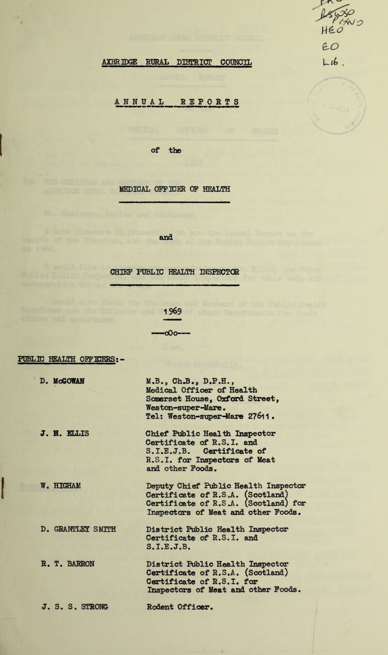 W&O eLO ANNUAL REPORTS of the MEDICAL OFFICER OF HEALTH and CHIEF PUBLIC HEALTH INSPECTOR 1969 PUBLIC HEALTH OFFICERS: - * d. McGowan J. H. ELLIS W. HIGHAM D. GRANTLET SMITH R. T. BARRON J. S. S. STRONG M.B., Ch.B., D.P.H., Medical Officer of Health Somerset House, Oxford Street, Weston-super-Mare. Tel: Weston-super-Mare 27&11 • Chief Public Health Inspector Certificate of R.S.I, and 5.1. E.J.B. Certificate of R.S.I. for Inspectors of Meat and other Foods. Deputy Chief Public Health Inspector Certificate of R.S.A. (Scotland) Certificate of R.S.A. (Scotland) for Inspectors of Meat and other Foods. District Public Health Inspector Certificate of R.S.I. and 5.1. E.J.B, District Public Health Inspector Certificate of R.S.A. (Scotland) Certificate of R.S.I. for Inspectors of Meat and other Foods. Rodent Officer.