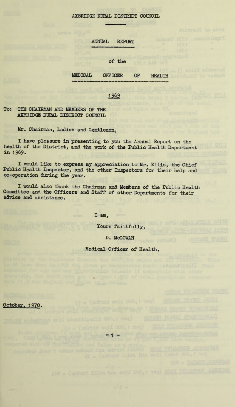 ANNUAL REPORT of the MEDICAL OFFICER OF HEALTH 12§2 Tos THE CHAIRMAN AND MEMBERS OF THE AXBRIDGE RURAL DISTRICT COUNCIL Mr. Chairman, Ladies and Gentlemen, I have pleasure in presenting to you the Annual Report on the health of the District, and the work of the Public Health Department in 1969. I would like to express my appreciation to Mr. Ellis, the Chief Public Health Inspector, and the other Inspectors for their help and co-operation during the year. I would also thank the Chairman and Members of the Public Health Committee and the Officers and Staff of other Departments for their advice and assistanceQ I am. Yours faithfully, D. McGOWAN Medical Officer of Health. October. 1970