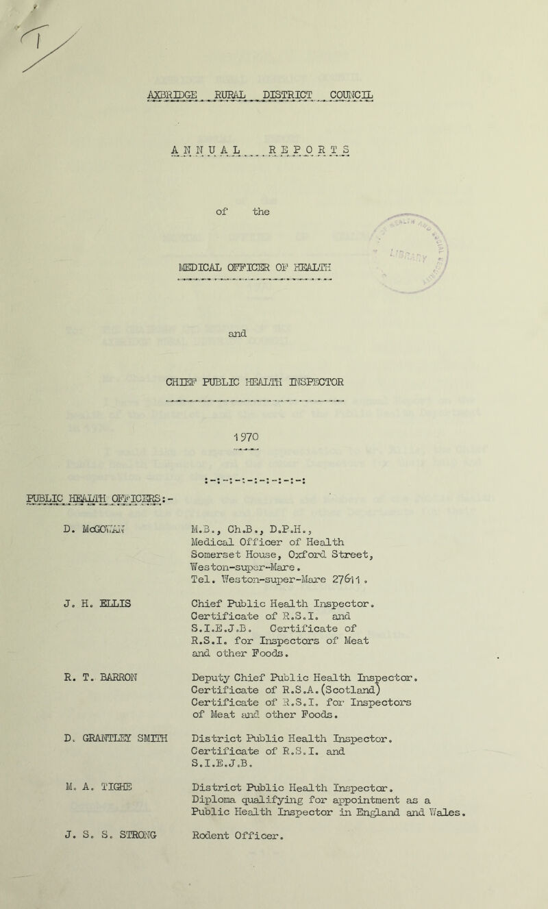 AN N U A L _R EP 0 R T J5 of* the MEDICAL OFFICER OF HEALTH. and CHIEF PUBLIC HEALTH INSPECTOR 1970 PUBLIC HEALIH Oil TOERS: - D. McGOYiAN M.B., Ch.B., D.P.H., Medical Officer of Health Somerset House, Oxford Street, Weston-super-Mare„ Tel. Weston-super-Mare 276-11 . J. H. ELLIS Chief Public Health Inspector. Certificate of R.S.I. and S.I.E.J.B. Certificate of R.S.I. for Inspectors of Meat and other Foods. R. T. BARRON Deputy Chief Public Health Inspector, Certificate of R.S.A. (Scotland) Certificate of R.S.I. for Inspectors of Meat and other Foods. D. GRANTLEI SMITH District Public Health Inspector. Certificate of R.S.I. and S.I.E.J.B. M. A. TIGHE J. S. S. STRONG District Public Health Inspector. Diploma qualifying for appointment as a Public Health Inspector in England and Wales. Rodent Officer.