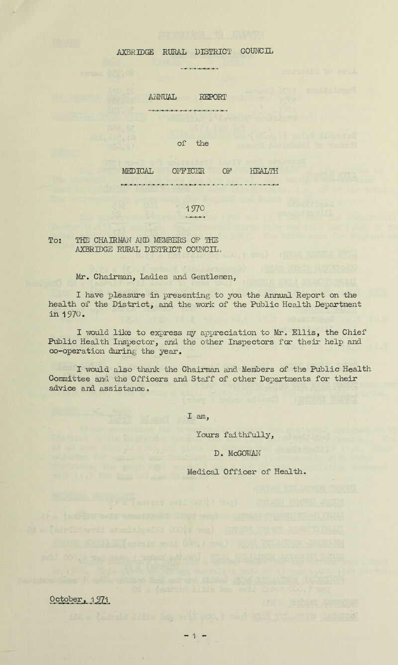 ANNUAL REPORT of the MEDICAL OFFICER OF HEALTH 1970 To: THE CHAIRMAN AND MEMBERS OF THE AXBRIDGE RURAL DISTRICT COUNCIL. Mr. Chairman, Ladies and Gentlemen, I have pleasure in presenting to you the Annual Report on the health of the District, and the work of the Public Health Department in 1970. I would like to express ray appreciation to Mr. Ellis, the Chief Public Health Inspector, and the other Inspectors for their help and co-operation during the year. I would also thank the Chairman and Members of the Public Health Committee and the Officers and Staff of other Departments for their advice and assistance. I am. Yours faithfully, D. McGOY/AN Medical Officer of Health.