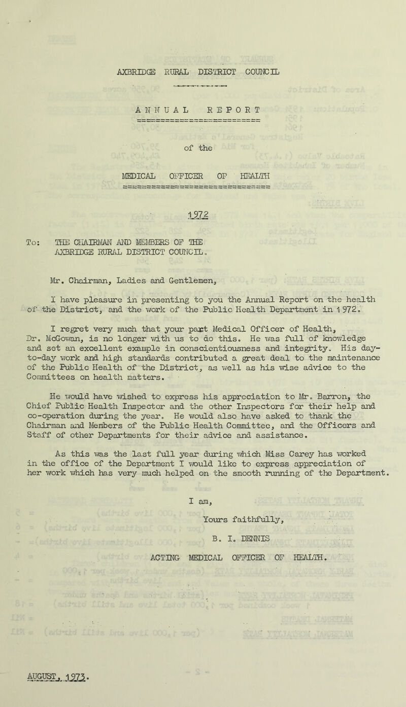 ANNUAL REPORT of the MEDICAL OPPICER OP HEALTH 1972 To: THE CHAIRMAN AND MEMBERS OP THE AXBRIDGE RURAL DISTRICT COUNCIL, Mr. Chairman, Ladies and Gentlemen, I have pleasure in presenting to you the Annual Report on the health of* the District, and the work of the Public Health Department in 1 972, I regret very much that your part Medical Officer of Health, Dr, McGowan, is no longer with us to do this. He was full of knowledge and set an excellent example in conscientiousness and integrity. His day- to-day work and high standards contributed a great deal to the maintenance of the Public Health of the District, as well as his wise advice to the Committees on health matters. He would have wished to express his appreciation to fir. Barron, the Chief Public Health Inspector and the other Inspectors for their help and co-operation during the year. He would also have asked to thank the Chairman and Members of the Public Health Committee, and the Officers and Staff of other Departments for their advice and assistance. As this was the last full year during which Miss Carey has worked in the office of the Department I would like to express appreciation of her work which has very much helped on the smooth running of the Department. I am. Yours faithfully, B. I. DENNIS ACTING MEDICAL OPPICER OP HEALTH. AUGUST. 1975.