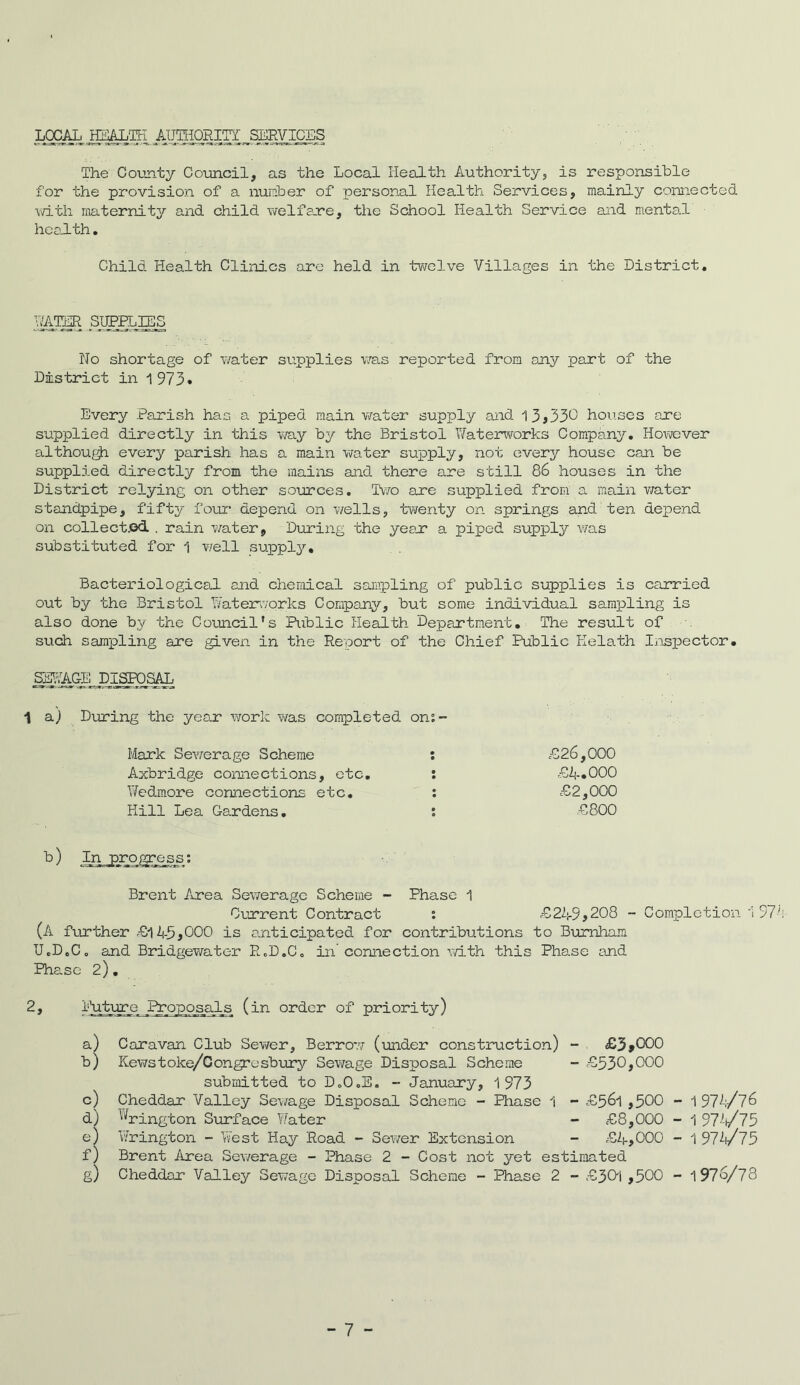 LOCAL ipiAMT JlUgiORICT_SEWICTiS The County Council, as the Local Health Authority, is responsible for the provision of a number of personal Health Services, mainly connected with maternity and child welfare, the School Health Service and mental health. Child Health Clinics are held in twelve Villages in the District. hater simas No shortage of water supplies was reported from any part of the District in 1973* Every Parish has a piped main water supply and 1 3*330 houses are supplied directly in this way by the Bristol Waterworks Company. However although every parish has a main water supply, not every house can be supplied directly from the mains and there are still 86 houses in the District relying on other sources. Two are supplied from a main v/ater standpipe, fifty four- depend on wells, twenty on springs and ten depend on collected . rain water, During the yean a piped supply was substituted for 1 well supply. Bacteriological and chemical sampling of public supplies is carried out by the Bristol Waterworks Company, but some individual sampling is also done by the Council’s Public Health Department. The result of such sampling are given in the Report of the Chief Public Kelath Inspector. SgdACE DISPOSAL 1 a.) During the year work was completed om- Mark Sewerage Scheme : £26,000 Axbridge connections, etc. : £4.000 Wedmore connections etc. : £2,000 Hill Lea Gardens. : £800 b) In progress; Brent Area Sewerage Scheme - Phase 1 Current Contract : £249*208 - Completion 1974 (A further £145*000 is anticipated for contributions to Burnham UcDoCo and Bridgewater R„D„C„ in'connection with this Phase and Phase 2). 2, PrQposals (in order of priority) a) 5) c) d) a) f) g) Caravan Club Sewer, Borrow' (under construction) - £3*000 Kewstoke/Congresbury Sewage Disposal Scheme - £530,000 submitted to D„0oE. - January, 1973 Cheddar Valley Sewage Disposal Scheme - Phase 1 - £561,500 - 1974/76 '(rington Surface V/ater - £8,000 - 1 974/75 Wrington - West Hay Road - Sewer Extension - £4,000 - 1 97-4/75 Brent Area Sewerage - Phase 2 - Cost not yet estimated Cheddar Valley Sewage Disposal Scheme - Phase 2 - £301,500 - 1976/78