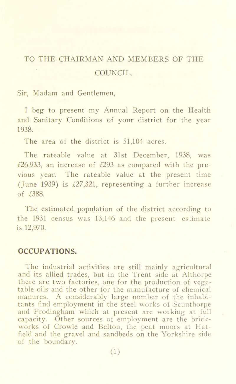 TO THE CHAIRMAN AND MEMBERS OF THE COUNCIL. Sir, Madam and Gentlemen, I beg to present my Annual Report on the Health and Sanitary Conditions of your district for the year 1938. The area of the district is 51,104 acres. The rateable value at 31st December, 1938, was £26,933, an increase of £293 as compared with the pre- vious year. The rateable value at the present time (June 1939) is £27,321, representing a further increase of £388. The estimated population of the district according to the 1931 census was 13,146 and the present estimate is 12,970. OCCUPATIONS. The industrial activities are still mainly agricultural and its allied trades, but in the Trent side at Althorpe there are two factories, one for the production of vege- table oils and the other for the manufacture of chemical manures. A considerably large number of the inhabi- tants find employment in the steel works of Scunthorpe and Frodingham which at present are working at full capacity. Other sources of employment are the brick- works of Crowle and Belton, the peat moors at Hat- field and the gravel and sandbeds on the Yorkshire side of the boundary.