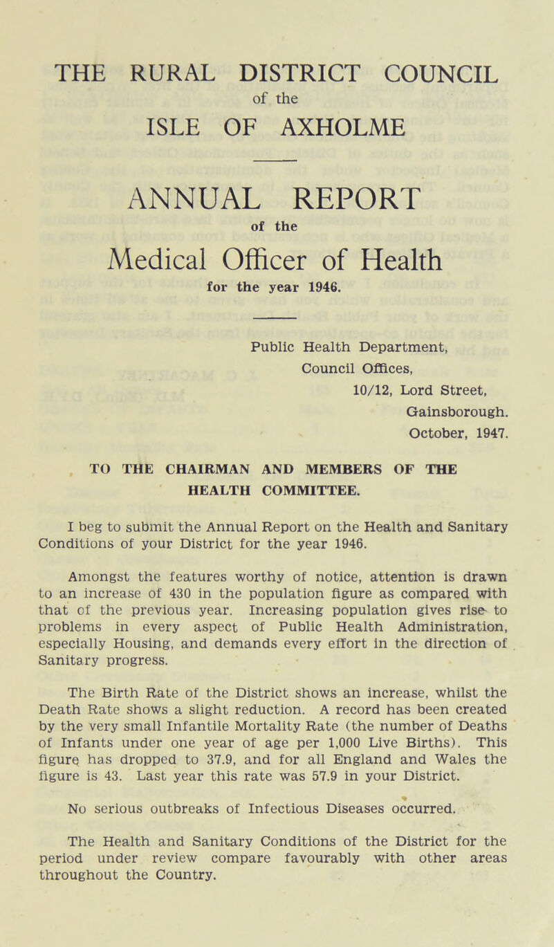 of the ISLE OF AXHOLME ANNUAL REPORT of the Medical Officer of Health for the year 1946. Public Health Department, Council Offices, 10/12, Lord Street, Gainsborough. October, 1947. TO THE CHAIRMAN AND MEMBERS OF THE HEALTH COMMITTEE. I beg to submit the Annual Report on the Health and Sanitary Conditions of your District for the year 1946. Amongst the features worthy of notice, attention is drawn to an increase of 430 in the population figure as compared with that of the previous year. Increasing population gives rise- to problems in every aspect of Public Health Administration, especially Housing, and demands every effort in the direction of Sanitary progress. The Birth Rate of the District shows an increase, whilst the Death Rate shows a slight reduction. A record has been created by the very small Infantile Mortality Rate (the number of Deaths of Infants under one year of age per 1,000 Live Births). This figure has dropped to 37.9, and for all England and Wales the ligure is 43. Last year this rate was 57.9 in your District. % No serious outbreaks of Infectious Diseases occurred. The Health and Sanitary Conditions of the District for the period under review compare favourably with other areas throughout the Country.