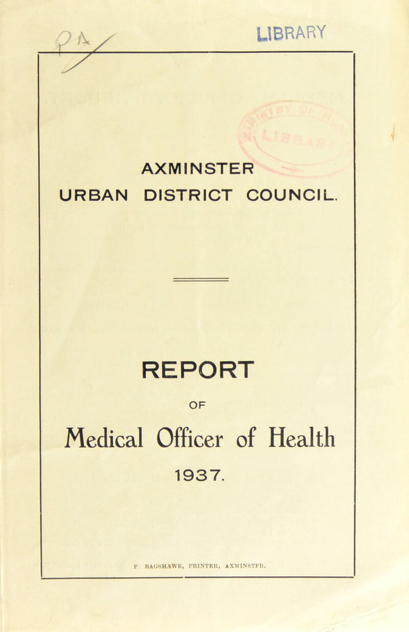 LIBRARY AXMINSTER URBAN DISTRICT COUNCIL. REPORT OF Medical Officer of Health 1937. K. BAGS HAWK, PRINTER, AXMINSTFR.