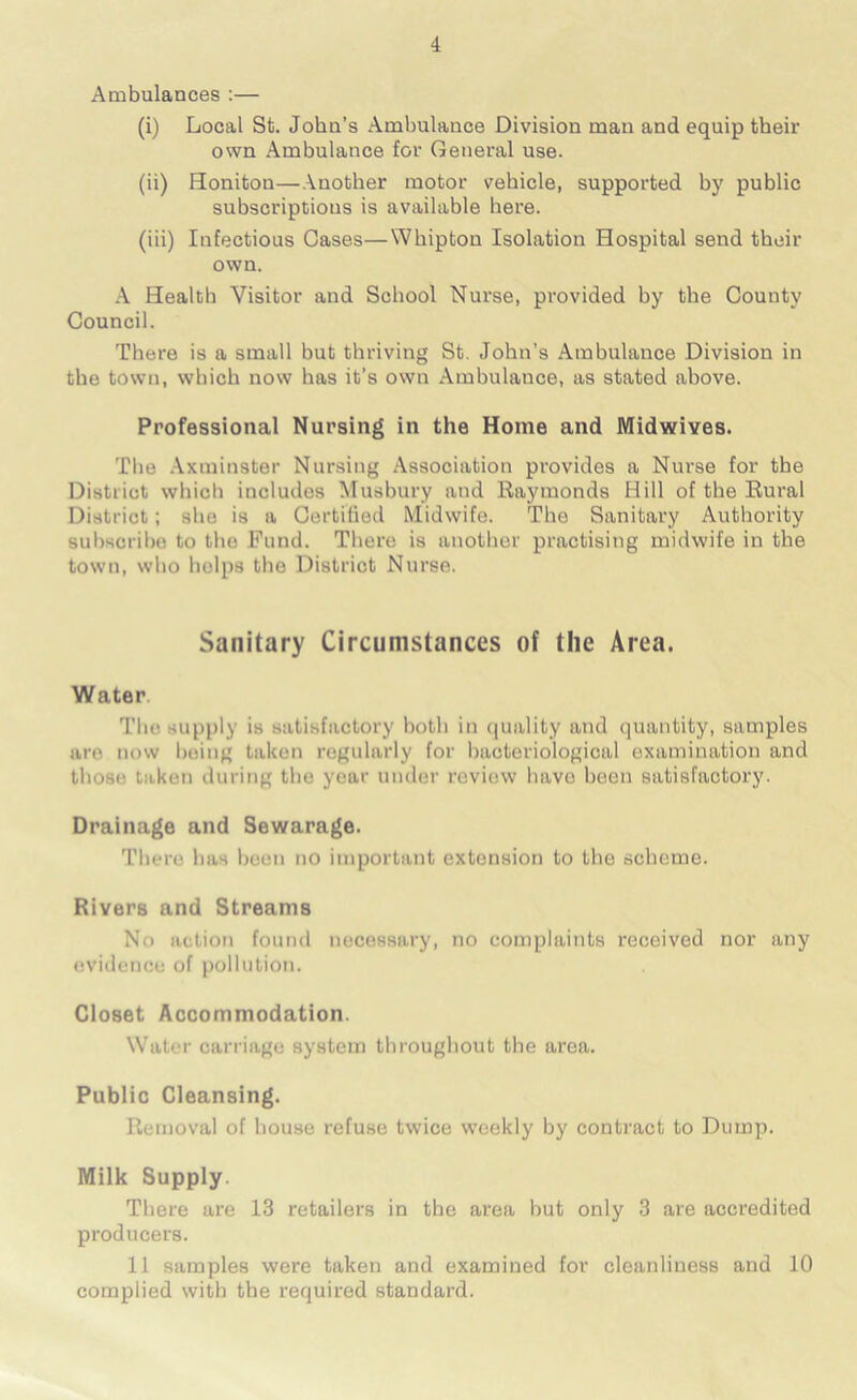 Ambulances :— (i) Local St. John’s Ambulance Division man and equip their own Ambulance for General use. (ii) Honiton—Another motor vehicle, supported by public subscriptions is available here. (iii) Infectious Oases—Whipton Isolation Hospital send their own. A Health Visitor and School Nurse, provided by the County Council. There is a small but thriving St. John’s Ambulance Division in the town, which now has it’s own Ambulance, as stated above. Professional Nursing in the Home and Midwives. The Axminster Nursing Association provides a Nurse for the District which includes Musbury and Raj'monds Hill of the Rural District; she is a Certified Midwife. The Sanitary Authority subscribe to the Fund. There is another practising midwife in the town, who helps the District Nurse. Sanitary Circumstances of the Area. Water. The supply is satisfactory both in quality and quantity, samples are now being taken regularly for bacteriological examination and those taken during the year under review have been satisfactory. Drainage and Sewarage. There has been no important extension to the scheme. Rivers and Streams No action found necessary, no complaints received nor any evidence of pollution. Closet Accommodation. Water carriage system throughout the area. Public Cleansing. Removal of house refuse twice weekly by contract to Dump. Milk Supply. There are 13 retailers in the area but only 3 are accredited producers. 11 samples were taken and examined for cleanliness and 10 complied with the required standard.
