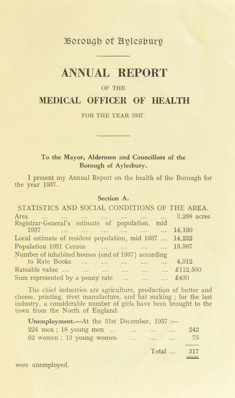 JBorougb of Hplesbuti) ANNUAL REPORT OF THE MEDICAL OFFICER OF HEALTH FOR THE YEAR 1937. To the Mayor, Aldermen and Councillors of the Borough of Aylesbury. I present my Annual Report on the health of the Borough for the year 1937. Section A. STATISTICS AND SOCIAL CONDITIONS OF THE AREA. Area 3,288 acres. Registrar-General’s estimate of population, mid 1937 14,190 Local estimate of resident population, mid 1937 ... 14,232 Population 1931 Census 13,387 Number of inhabited houses (end of 1937) according to Rate Books ... 4,312 Rateable value £112,500 Sum represented by a penny rate £430 The chief industries are agriculture, production of butter and cheese, printing, rivet manufacture, and hat making ; for the last industry, a considerable number of girls have been brought to the town from the North of England. Unemployment.—At the 31st December, 1937 :— 224 men ; 18 young men 242 62 women ; 13 young women 75 Total ... 317 were unemployed.