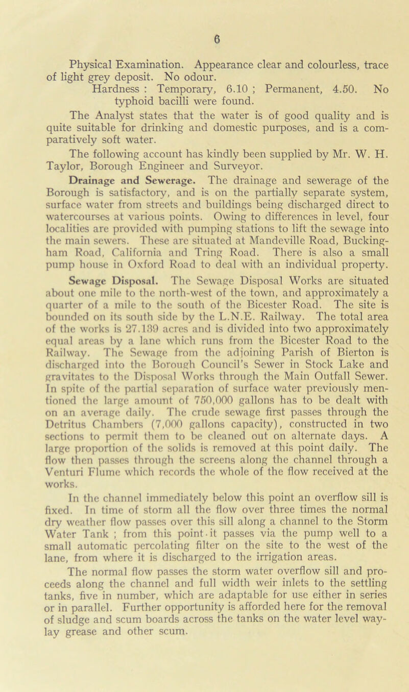 Physical Examination. Appearance clear and colourless, trace of light grey deposit. No odour. Hardness : Temporary, 6.10 ; Permanent, 4.50. No typhoid bacilli were found. The Analyst states that the water is of good quality and is quite suitable for drinking and domestic purposes, and is a com- paratively soft water. The following account has kindly been supplied by Mr. W. H. Taylor, Borough Engineer and Surveyor. Drainage and Sewerage. The drainage and sewerage of the Borough is satisfactory, and is on the partially separate system, surface water from streets and buildings being discharged direct to watercourses at various points. Owing to differences in level, four localities are provided with pumping stations to lift the sewage into the main sewers. These are situated at Mandeville Road, Bucking- ham Road, California and Tring Road. There is also a small pump house in Oxford Road to deal with an individual property. Sewage Disposal. The Sewage Disposal Works are situated about one mile to the north-west of the town, and approximately a quarter of a mile to the south of the Bicester Road. The site is bounded on its south side by the L.N.E. Railway. The total area of the works is 27.189 acres and is divided into two approximately equal areas by a lane which runs from the Bicester Road to the Railway. The Sewage from the adjoining Parish of Bierton is discharged into the Borough Council’s Sewer in Stock Lake and gravitates to the Disposal Works through the Main Outfall Sewer. In spite of the partial separation of surface water previously men- tioned the large amount of 750,000 gallons has to be dealt with on an average daily. The crude sewage first passes through the Detritus Chambers (7,000 gallons capacity), constructed in two sections to permit them to be cleaned out on alternate days. A large proportion of the solids is removed at this point daily. The flow then passes through the screens along the channel through a Venturi Flume which records the whole of the flow received at the works. In the channel immediately below this point an overflow sill is fixed. In time of storm all the flow over three times the normal dry weather flow passes over this sill along a channel to the Storm Water Tank ; from this point it passes via the pump well to a small automatic percolating filter on the site to the west of the lane, from where it is discharged to the irrigation areas. The normal flow passes the storm water overflow sill and pro- ceeds along the channel and full width weir inlets to the settling tanks, five in number, which are adaptable for use either in series or in parallel. Further opportunity is afforded here for the removal of sludge and scum boards across the tanks on the water level way- lay grease and other scum.