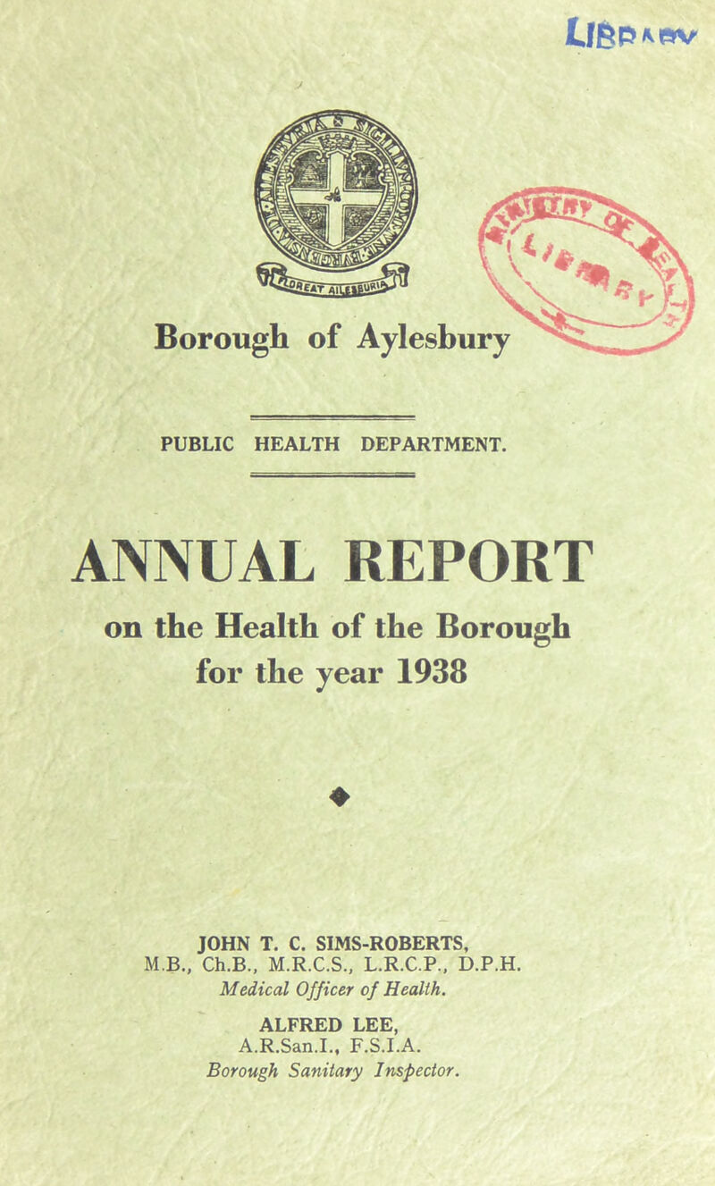 Lfgpivav PUBLIC HEALTH DEPARTMENT. ANNUAL REPORT on the Health of the Borough for the year 1938 ♦ JOHN T. C. SIMS-ROBERTS, M.B., Ch.B., M.R.C.S., L.R.C.P., D.P.H. Medical Officer of Health. ALFRED LEE, A.R.San.I., F.S.I.A. Borough Sanitary Inspector.