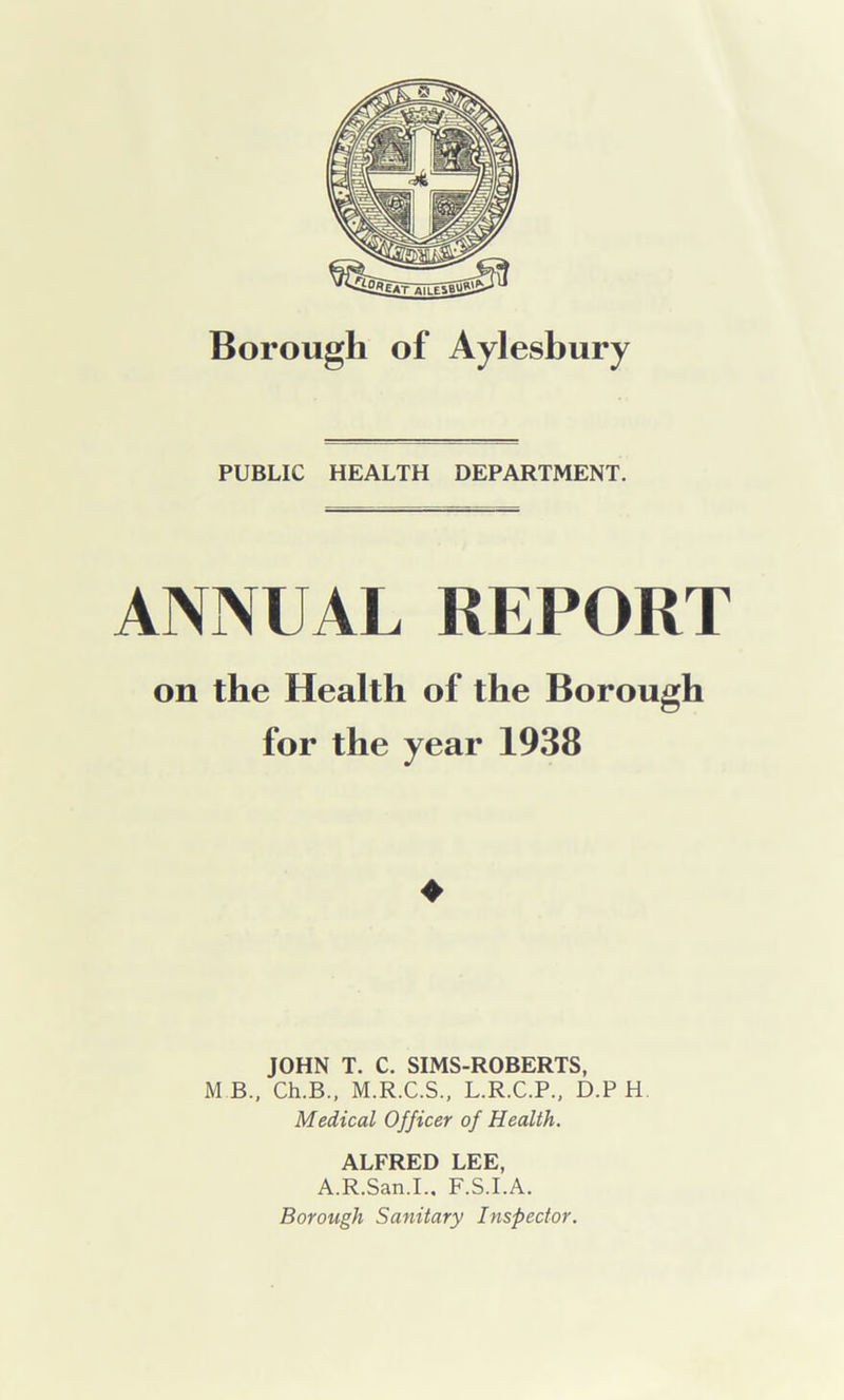 PUBLIC HEALTH DEPARTMENT. ANNUAL REPORT on the Health of the Borough for the year 1938 ♦ JOHN T. C. SIMS-ROBERTS, M B, Ch.B., M.R.C.S., L.R.C.P., D.P H Medical Officer of Health. ALFRED LEE, A.R.San.I.. F.S.I.A.