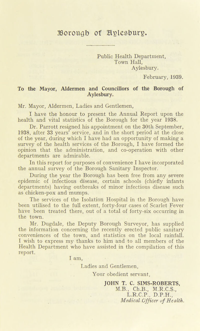 Public Health Department, Town Hall, Aylesbury. February, 1939. To the Mayor, Aldermen and Councillors of the Borough of Aylesbury. Mr. Mayor, Aldermen, Ladies and Gentlemen, I have the honour to present the Annual Report upon the health and vital statistics of the Borough for the year 1938. Dr. Parrott resigned his appointment on the 30th September, 1938, after 33 years’ service, and in the short period at the close of the year, during which I have had an opportunity of making a survey of the health services of the Borough, I have formed the opinion that the administration, and co-operation with other departments are admirable. In this report for purposes of convenience I have incorporated the annual survey of the Borough Sanitary Inspector. During the year the Borough has been free from any severe epidemic of infectious disease, certain schools (chiefly infants departments) having outbreaks of minor infectious disease such as chicken-pox and mumps. The services of the Isolation Hospital in the Borough have been utilised to the full extent, forty-four cases of Scarlet Fever have been treated there, out of a total of forty-six occurring in the town. Mr. Dugdale, the Deputy Borough Surveyor, has supplied the information concerning the recently erected public sanitary conveniences of the town, and statistics on the local rainfall. I wish to express my thanks to him and to all members of the Health Department who have assisted in the compilation of this report. I am. Ladies and Gentlemen, Your obedient servant, JOHN T. C. SIMS-ROBERTS, M.B., Ch.B., M.R.C.S., L.R.C.P., D.P.H., Medical Officer if Health.