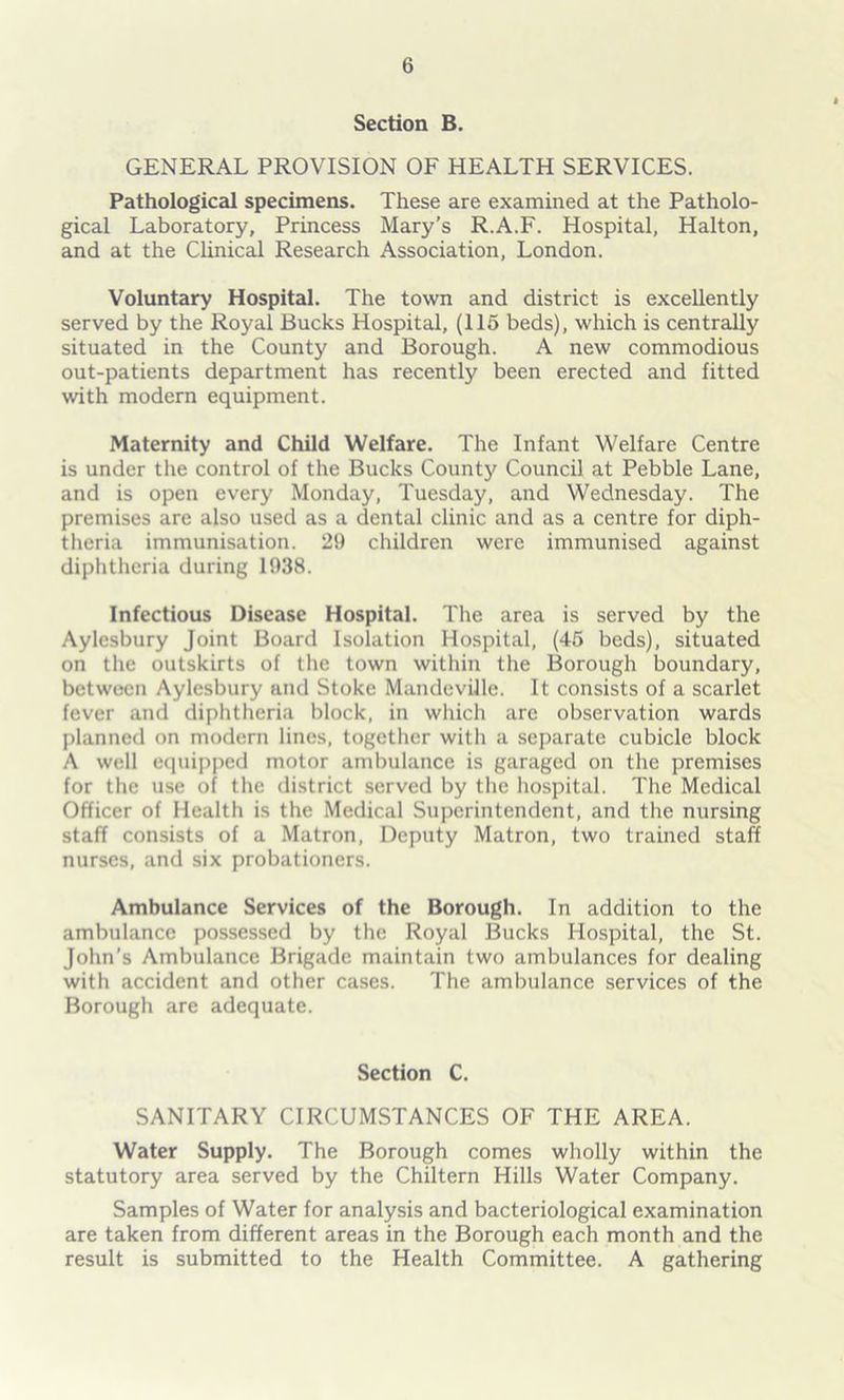 Section B. GENERAL PROVISION OF HEALTH SERVICES. Pathological specimens. These are examined at the Patholo- gical Laboratory, Princess Mary’s R.A.F. Hospital, Halton, and at the Clinical Research Association, London. Voluntary Hospital. The town and district is excellently served by the Royal Bucks Hospital, (115 beds), which is centrally situated in the County and Borough. A new commodious out-patients department has recently been erected and fitted with modern equipment. Maternity and Child Welfare. The Infant Welfare Centre is under the control of the Bucks County Council at Pebble Lane, and is open every Monday, Tuesday, and Wednesday. The premises are also used as a dental clinic and as a centre for diph- theria immunisation. 29 children were immunised against diphtheria during 1938. Infectious Disease Hospital. The area is served by the Aylesbury Joint Board Isolation Hospital, (45 beds), situated on the outskirts of the town within the Borough boundary, between Aylesbury and Stoke Mandeville. It consists of a scarlet fever and diphtheria block, in which are observation wards planned on modern lines, together with a separate cubicle block A well equipped motor ambulance is garaged on the premises for the use of the district served by the hospital. The Medical Officer of Health is the Medical Superintendent, and the nursing staff consists of a Matron, Deputy Matron, two trained staff nurses, and six probationers. Ambulance Services of the Borough. In addition to the ambulance possessed by the Royal Bucks Hospital, the St. John’s Ambulance Brigade maintain two ambulances for dealing with accident and other cases. The ambulance services of the Borough are adequate. Section C. SANITARY CIRCUMSTANCES OF THE AREA. Water Supply. The Borough comes wholly within the statutory area served by the Chiltern Hills Water Company. Samples of Water for analysis and bacteriological examination are taken from different areas in the Borough each month and the result is submitted to the Health Committee. A gathering