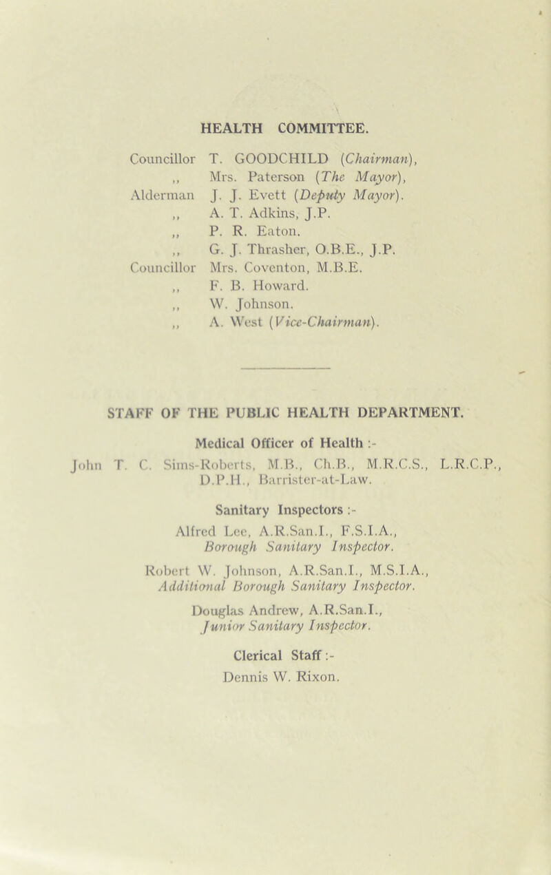 HEALTH COMMITTEE. Councillor T. GOODCHILD (Chairman), ,, Mrs. Paterson (The Mayor), Alderman T. T. Evett (Deputy Mayor). „ A. T. Adkins, J.P. „ P. R. Eaton. G. J. Thrasher, O.B.E., J.P. Councillor Mrs. Coventon, M.B.E. ,, F. B. Howard. ,, W. Johnson. ,, A. West (Vice-Chairman). STAFF OF THE PUBLIC HEALTH DEPARTMENT. Medical Officer of Health John T. C. Sims-Roberts, M.B., Ch.B., M.R.C.S., L.R.C.P., D.P.H., Barrister-at-Law. Sanitary Inspectors Alfred Lee, A.R.San.I., F.S.I.A., Borough Sanitary Inspector. Robert W. Johnson, A.R.San.I., M.S.I.A., Additional Borough Sanitary Inspector. Douglas Andrew, A.R.San.I., Junior Sanitary Inspector. Clerical Staff Dennis W. Rixon.