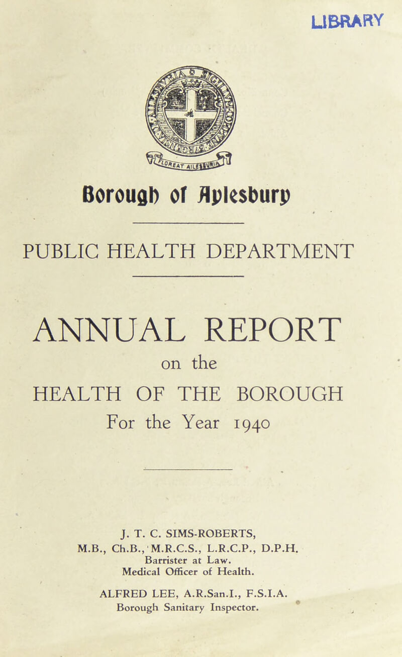 LIBRARY Borough or flpksburp PUBLIC HEALTH DEPARTMENT ANNUAL REPORT on the HEALTH OF THE BOROUGH For the Year 1940 J. T. C. SIMS-ROBERTS, M.B., Ch.B.,' M.R.C.S., L.R.C.P., D.P.H. Barrister at Law. Medical Officer of Health. ALFRED LEE, A.R.San.I., F.S.I.A. Borough Sanitary Inspector.