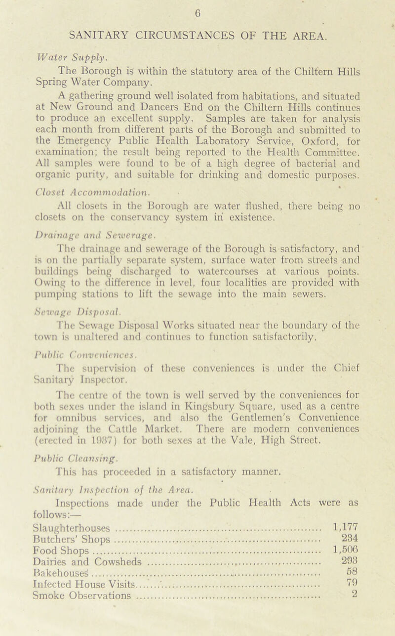 SANITARY CIRCUMSTANCES OF THE AREA. Water Supply. The Borough is within the statutory area of the Chiltern Hills Spring Water Company. A gathering ground well isolated from habitations, and situated at New' Ground and Dancers End on the Chiltern Hills continues to produce an excellent supply. Samples are taken for analysis each month from different parts of the Borough and submitted to the Emergency Public Health Laboratory Service, Oxford, for examination; the result being reported to the Health Committee. All samples w'ere found to be of a high degree of bacterial and organic purity, and suitable for drinking and domestic purposes. Closet Accommodation. All closets in the Borough are water flushed, there being no closets on the conservancy system in existence. Drainage and Sewerage. The drainage and sewerage of the Borough is satisfactory, and is on the partially separate system, surface w'atcr from streets and buildings being discharged to watercourses at various points. Owing to the difference in level, four localities are provided with pumping stations to lift the sewage into the main sew'ers. Sewage Disposal. The Sewage Disposal Works situated near the boundary of the town is unaltered and continues to function satisfactorily. Public Conveniences. The supervision of these conveniences is under the Chief Sanitary Inspector. The centre of the town is w'ell served by the conveniences for both sexes under the island in Kingsbury Square, used as a centre for omnibus services, and also the Gentlemen’s Convenience adjoining the Cattle Market. There are modern conveniences (erected in 1987) for both sexes at the Vale, High Street. Public Cleansing. This has proceeded in a satisfactory manner. Sanitary Inspection of the Area. Inspections made under the Public Health Acts were as follows:— Slaughterhouses Butchers’ Shops Food Shops Dairies and Cowsheds Bakehouses Infected House Visits.. Smoke Observations .. 1,177 234 1,506 293 58 79 2