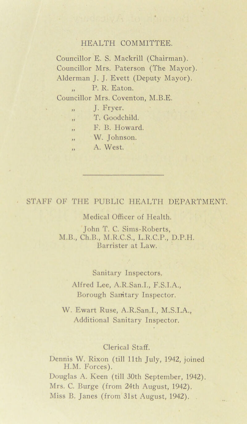 HEALTH COMMITTEE. Councillor E. S. Mackrill (Chairman). Councillor Mrs. Paterson (The Mayor). Alderman J. J. Evett (Deputy Mayor). „ P. R. Eaton. Councillor Mrs. Coventon, M.B.E. „ J. Fryer. „ T. Goodchild. „ F. B. Howard. „ W. Johnson. ,, A. West. STAFF OF THE PUBLIC HEALTH DEPARTMENT Medical Officer of Health. John T. C. Sims-Roberts, M.B., Ch.B., M.R.C.S., L.R.C.P., D.P.PI. Barrister at Law. Sanitary Inspectors. Alfred Lee, A.R.San.I., F.S.I.A., Borough Sanitary Inspector. W. Ewart Ruse, A.R.San.I., M.S.I.A., Additional Sanitary Inspector. Clerical Staff. Dennis W. Rixon (till 11th July, 1942, joined H.M. Forces). Douglas A. Keen (till 30th September, 1942). Mrs. C. Burge (from 24th August, 1942). Miss B. Janes (from 31st August, 1942).