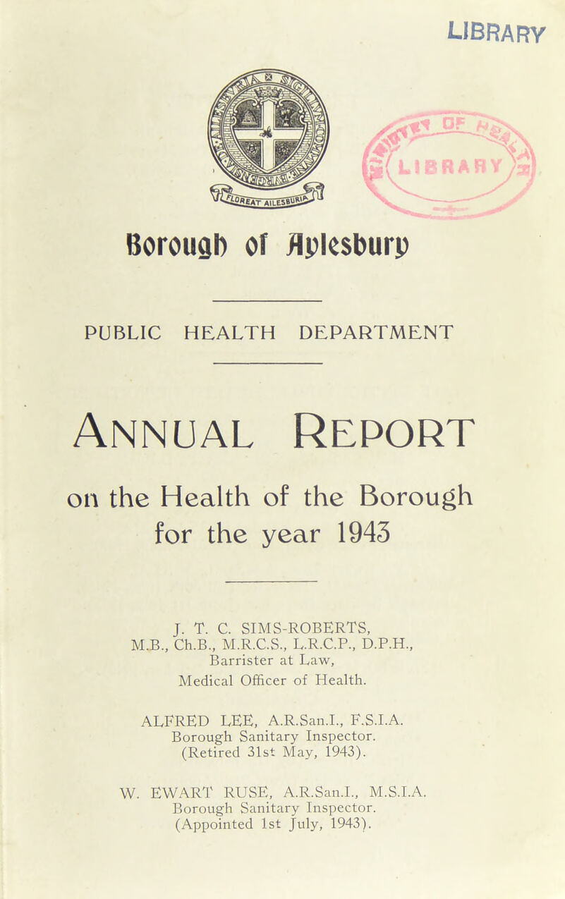 libra f?y Borough of flplesburp PUBLIC HEALTH DEPARTMENT Annual Report on the Health of the Borough for the year 1943 J. T. C. SIMS-ROBERTS, M.B., Ch.B., M.R.C.S., L.R.C.P., D.P.H., Barrister at Law, Medical Officer of Health. ALFRED LEE, A.R.San.I., F.S.I.A. Borough Sanitary Inspector. (Retired 31st May, 1943). W. EWART RUSE, A.R.San.L, M.S.I.A. Borough Sanitary Inspector. (Appointed 1st July, 1943).