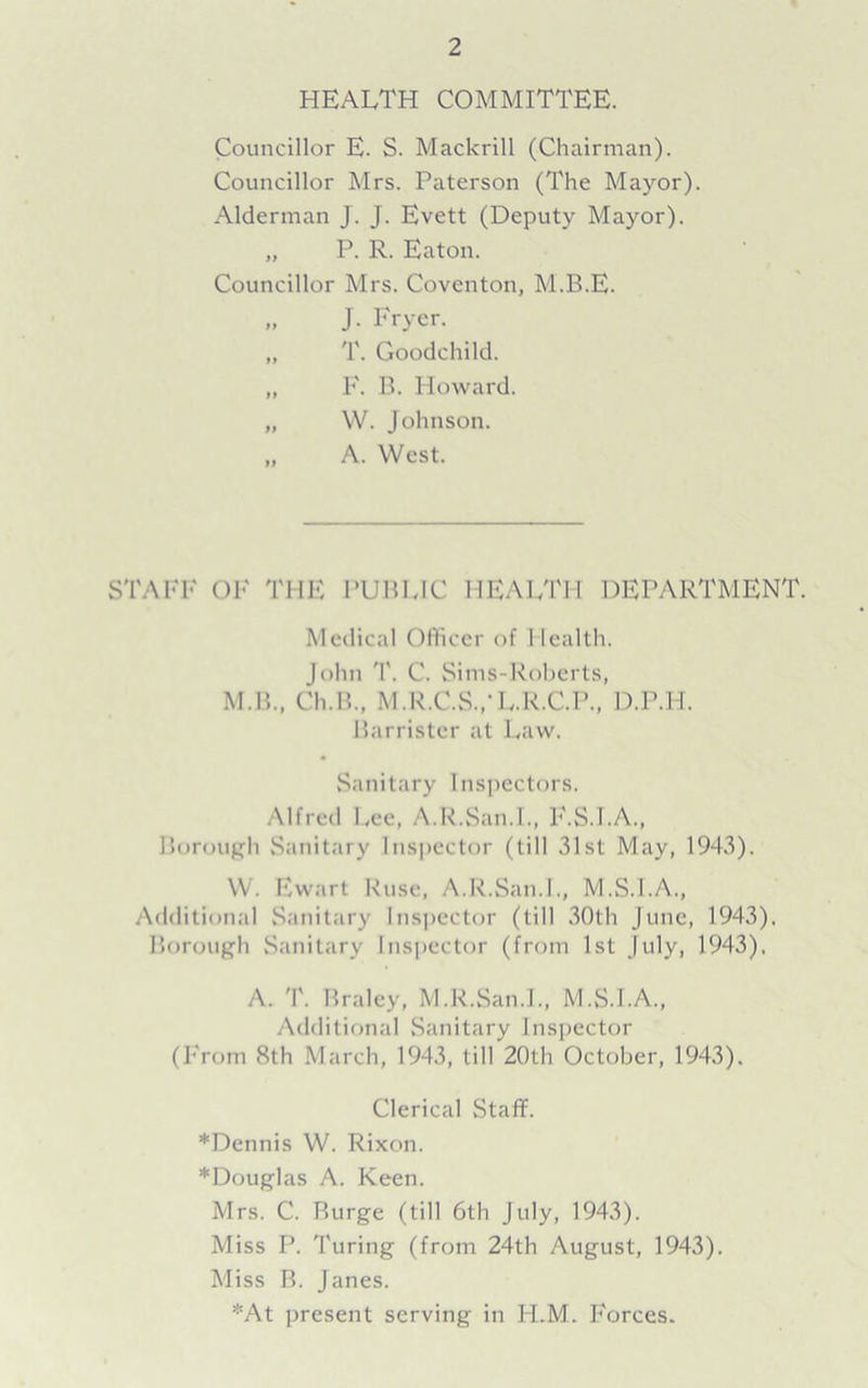 HEALTH COMMITTEE. Councillor E. S. Mackrill (Chairman). Councillor Mrs. Paterson (The Mayor). Alderman J. J. Evett (Deputy Mayor). „ P. R. Eaton. Councillor Mrs. Coventon, M.B.E. „ J. Fryer. „ T. Goodchild. „ F. B. Howard. „ W. Johnson. „ A. West. STAFF OF THE PUBLIC HEALTH DEPARTMENT. Medical Officer of Health. John '1'. C. Sims-Roberts, M.B., Ch.B., M.R.C.S..-L.R.C.P., D.P.PI. Barrister at Law. Sanitary Inspectors. Alfred Lee, A.R.San.I., F.S.I.A., Borough Sanitary Inspector (till 31st May, 1943). W. Ewart Ruse, A.R.San.I., M.S.I.A., Additional Sanitary Inspector (till 30th June, 1943). Borough Sanitary Inspector (from 1st July, 1943), A. T. Braley, M.R.San.L, M.S.I.A., Additional Sanitary Inspector (From 8th March, 1943, till 20th October, 1943). Clerical Staff. *Dennis W. Rixon. *Douglas A. Keen. Mrs. C. Burge (till 6th July, 1943). Miss P. Turing (from 24th August, 1943). Miss B. Janes. *At present serving in H.M. Forces.