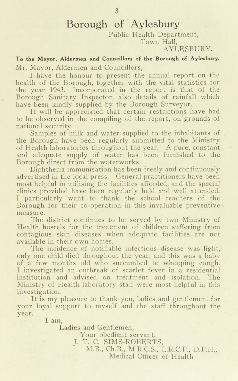 Borough of Aylesbury Public Health Department, Town Hall, AYLESBURY. To the Mayor, Aldermen and Councillors of the Borough of Aylesbury. Mr. Mayor, Aldermen and Councillors, I have the honour to present the annual report on the health of the Borough, together with the vital statistics for the year 1943. Incorporated in the report is that of the Borough Sanitary Inspector, also details of rainfall which have been kindly supplied by the Borough Surveyor. It will be appreciated that certain restrictions have had to be observed in the compiling of the report, on grounds of national security. Samples of milk and water supplied to the inhabitants of the Borough have been regularly submitted to the Ministry of Health laboratories throughout the year. A pure, constant and adequate supply of water has been furnished to the Borough direct from the waterworks. Diphtheria immunisation has been freely and continuously advertised in the local press. General practitioners have been most helpful in utilising the facilities afforded, and the special clinics provided have been regularly held and well attended. I particularly want to thank the school teachers of the Borough for their co-operation in this invaluable preventive » measure. The district continues to be served by two Ministry of Health hostels for the treatment of children suffering from contagious skin diseases when adequate facilities are not available in their own homes. The incidence of notifiable infectious disease was light, only one child died throughout the year, and this was a baby of a few months old who succumbed to whooping cough. I investigated an outbreak of scarlet fever in a residential institution and advised on treatment and isolation. The Ministry of Health laboratory staff were most helpful in this investigation. It is my pleasure to thank you, ladies and gentlemen, for your loyal support to myself and the staff throughout the year. I am, Ladies and Gentlemen, Your obedient servant, J. T. C. SIMS-ROBERTS, M.B., Ch.B., M.R.C.S., L.R.C.P., D.P.H., Medical Officer of Health