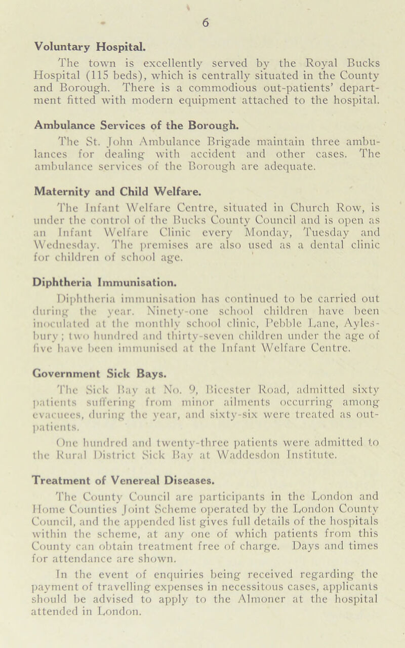 \ Voluntary Hospital. The town is excellently served by the Royal Bucks Hospital (115 beds), which is centrally situated in the County and Borough. There is a commodious out-patients’ depart- ment fitted with modern equipment attached to the hospital. Ambulance Services of the Borough. The St. John Ambulance Brigade maintain three ambu- lances for dealing with accident and other cases. The ambulance services of the Borough are adequate. Maternity and Child Welfare. 'I'he Infant Welfare Centre, situated in Church Row, is under the control of the Bucks County Council and is open as an Infant Welfare Clinic every Monday, Tuesday and Wednesday. The premises arc also used as a dental clinic for children of school age. Diphtheria Immunisation. Diphtheria immunisation has continued to be carried out during the year. Ninety-one school children have been inoculated at the monthly school clinic, Pebble Lane, Ayles- bury; two hundred and thirty-seven children under the age of five have been immunised at the Infant Welfare Centre. Government Sick Bays. 'I'he Sick Bay at No. 9, Bicester Road, admitted sixty patients suffering from minor ailments occurring among evacuees, during the year, and sixty-six were treated as out- patients. One hundred and twenty-three patients were admitted to the Rural District .Sick Bay at Waddesdon Institute. Treatment of Venereal Diseases. The County Council are participants in the London and Home Counties Joint Scheme operated by the London County Council, and the appended list gives full details of the hospitals within the scheme, at any one of which patients from this County can obtain treatment free of charge. Days and times for attendance are shown. In the event of enquiries being received regarding the payment of travelling expenses in necessitous cases, applicants should be advised to apply to the Almoner at the hospital attended in London.