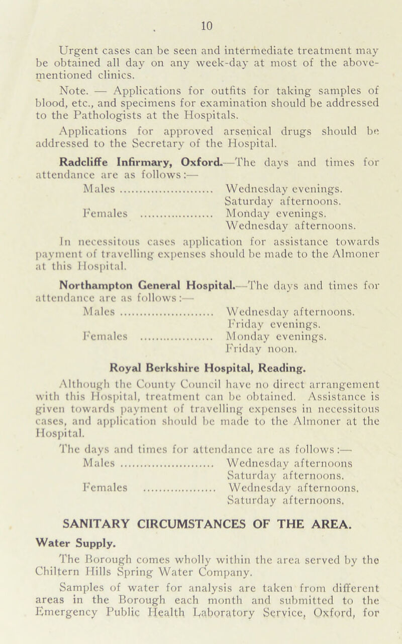 Urgent cases can be seen and intermediate treatment may be obtained all day on any week-day at most of the above- mentioned clinics. Note. — Applications for outfits for taking samples of blood, etc., and specimens for examination should be addressed to the Pathologists at the Hospitals. Applications for approved arsenical drugs should be addressed to the Secretary of the Hospital. Radcliffe Infirmary, Oxford.—The days and times for attendance are as follows:— Males Wednesday evenings. Saturday afternoons. Females Monday evenings. Wednesday afternoons. In necessitous cases application for assistance towards payment of travelling expenses should be made to the Almoner at this Hospital. Northampton General Hospital.—The days and times for attendance are as follows:— Males Wednesday afternoons. Friday evenings. Females Monday evenings. Friday noon. Royal Berkshire Hospital, Reading. Although the County Council have no direct arrangement with this Hospital, treatment can be obtained. Assistance is given towards payment of travelling expenses in necessitous cases, and application should be made to the Almoner at the Hospital. The days and times for attendance are as follows:— Males Wednesday afternoons Saturday afternoons. Females Wednesday afternoons, Saturday afternoons. SANITARY CIRCUMSTANCES OF THE AREA. Water Supply. The Borough comes wholly within the area served by the Chiltern Hills Spring Water Company. Samples of water for analysis are taken from different areas in the Borough each month and submitted to the Emergency Public Health Eaboratory Service, Oxford, for