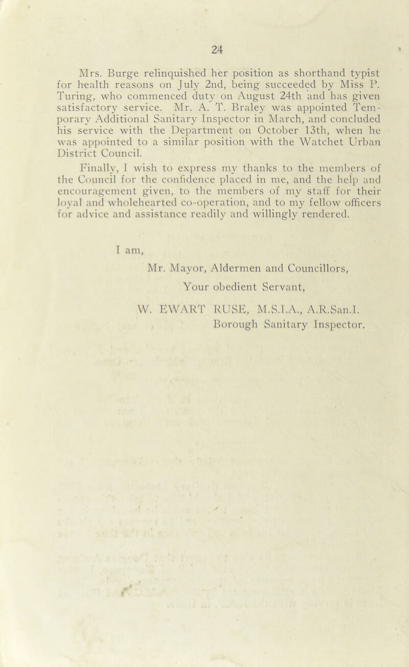 Mrs. Burge relinquished her position as shorthand typist for health reasons on July 2nd, being succeeded by Miss P. Turing, who commenced duty on August 24th and has given satisfactory service. Mr. A. T. Braley was appointed Tem- porary Additional Sanitary Inspector in March, and concluded his service with the Department on October 13th, when he was appointed to a similar position with the Watehet Urban District Council. Finally, 1 wish to express my thanks to the members of the Council for the confidence placed in me, and the help and encouragement given, to the members of my staff for their loyal and wholehearted co-operation, and to my fellow officers for advice and assistance readily and willingly rendered. I am, Mr. Mayor, Aldermen and Councillors, Your obedient Servant, W. EWART RUSE, M.S.I.A., A.R.San.I. Borough Sanitary Inspector.