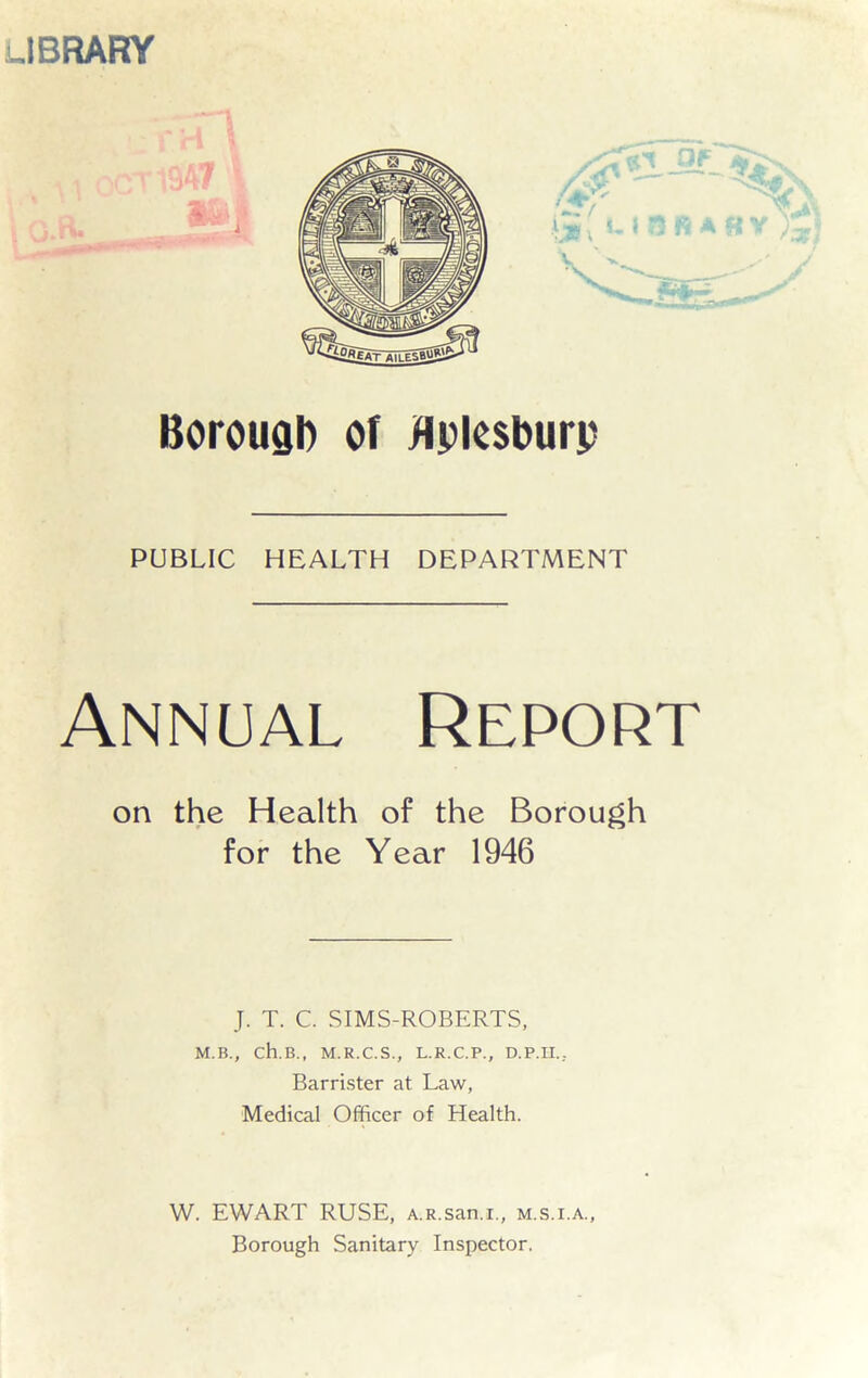 LIBRARY Borough of flplesburp PUBLIC HEALTH DEPARTMENT Annual Report on the Health of the Borough for the Year 1946 J. T. C. SIMS-ROBERTS, M.B., ch.B., M.R.C.S., L.R.C.P., D.P.II.; Barrister at Law, Medical Officer of Health. W. EWART RUSE, A.R.san.i., m.s.i.a.. Borough Sanitary Inspector.