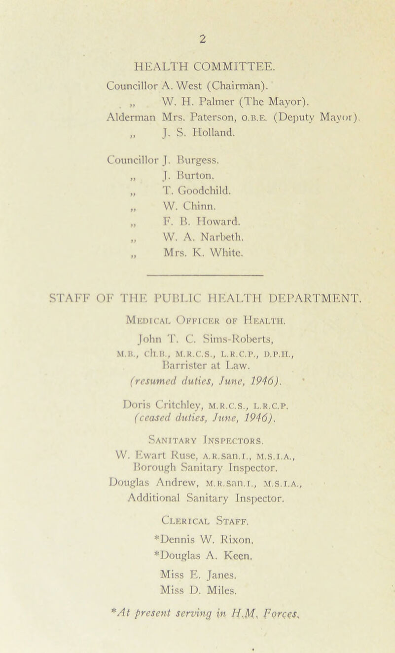 HEALTH COMMITTEE. Councillor A. West (Chairman). „ W. H. Palmer (The Mayor). Alderman Mrs. Paterson, o.b.e. (Deputy Mayor). „ J. S. Holland. Councillor J. Burgess. „ J. Burton. „ T. Goodchild. „ W. Chinn. „ F. B. Howard. „ W. A. Narbeth. „ Mrs. K. White. STAFF Oh' THE PUBLIC HEALTH DEPARTMENT. Medical Officer of Health. John T. C. Sims-Roberts, M.U., ch.B., M.R.C.S., L.R.C.P., D.P.H., Barrister at Law. (resumed duties, June, 1946). Doris Critchley, m.r.c.s., l.r.c.p. (ceased duties, June, 1916). Sanitary Inspectors. W. Ewart Ruse, A.R.san.i., m.s.i.a., Borough Sanitary Inspector. Douglas Andrew, M.R.san.i., m.s.i.a., Additional Sanitary Inspector. Clerical Staff. *Dennis W. Rixon. *Douglas A. Keen. Miss E. Janes. Miss D. Miles. *At present serving in H,M, Forces,