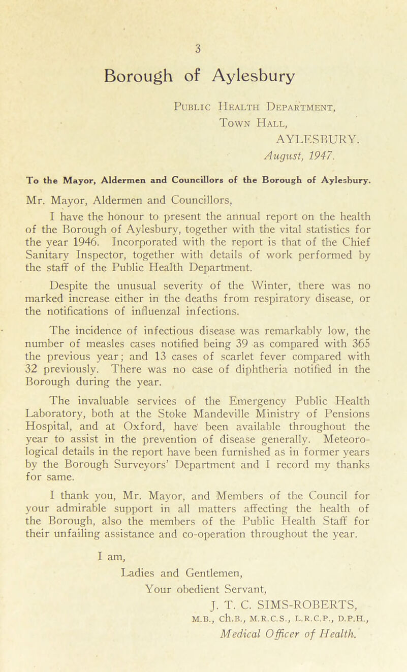 Borough of Aylesbury Public Health Department, Town Hall, AYLESBURY. August, 1947. To the Mayor, Aldermen and Councillors of the Borough of Aylesbury. Mr. Mayor, Aldermen and Councillors, I have the honour to present the annual report on the health of the Borough of Aylesbury, together with the vital statistics for the year 1946. Incorporated with the report is that of the Chief Sanitary Inspector, together with details of work performed by the staff of the Public Health Department. Despite the unusual severity of the Winter, there was no marked increase either in the deaths from respiratory disease, or the notifications of influenzal infections. The incidence of infectious disease was remarkably low, the number of measles cases notified being 39 as compared with 365 the previous year; and 13 cases of scarlet fever compared with 32 previously. There was no case of diphtheria notified in the Borough during the year. The invaluable services of the Emergency Public Health Laboratory, both at the Stoke Mandeville Ministry of Pensions Hospital, and at Oxford, have been available throughout the year to assist in the prevention of disease generally. Meteoro- logical details in the report have been furnished as in former years by the Borough Surveyors’ Department and I record my thanks for same. I thank you, Mr. Mayor, and Members of the Council for your admirable support in all matters affecting the health of the Borough, also the members of the Public Health Staff for their unfailing assistance and co-operation throughout the year. I am. Ladies and Gentlemen, Your obedient Servant, J. T. C. SIMS-ROBERTS, M.B., Ch.B., M.R.C.S., L.R.C.P., D.P.H., Medical Officer of Health.