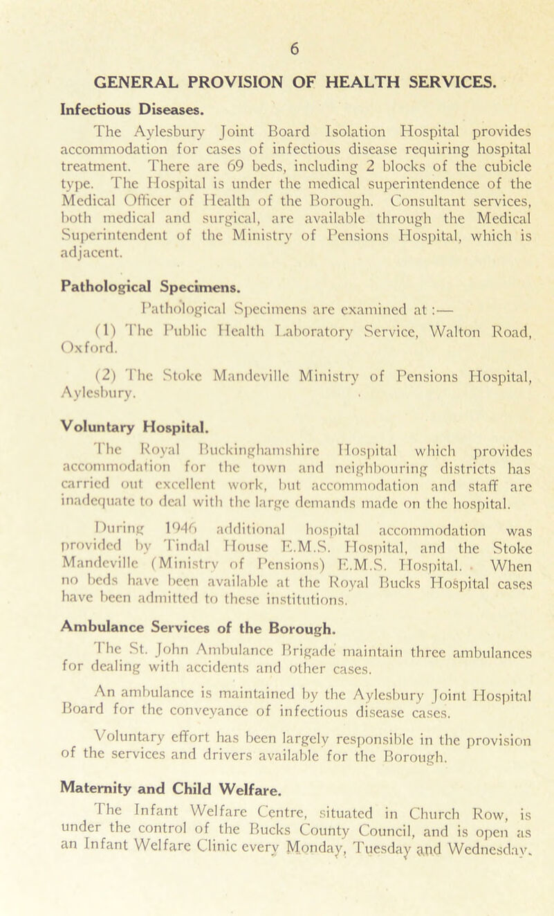 GENERAL PROVISION OF HEALTH SERVICES. Infectious Diseases. The Aylesbury Joint Board Isolation Hospital provides accommodation for cases of infectious disease requiring hospital treatment. There are 69 beds, including 2 blocks of the cubicle type. The Hospital is tinder the medical superintendence of the Medical Officer of Health of the Borough. Consultant services, both medical and surgical, are available through the Medical Superintendent of the Ministry of Pensions Hospital, which is adjacent. Pathological Specimens. Pathological Specimens arc examined at:— (1) The Public Health Laboratory Service, Walton Road, Oxford. (2) The Stoke Mandevillc Ministry of Pensions Hospital, Aylesbury. Voluntary Hospital. The Royal Buckinghamshire Hospital which provides accommodation for the town and neighbouring districts has carried out excellent work, but accommodation and staff are inadequate to deal with the large demands made on the hospital. During 1946 additional hospital accommodation was provided by I indal House E.M.S. Hospital, and the Stoke Mandevillc (Ministry of Pensions) E.M.S. Hospital. When no beds have been available at the Royal Bucks Hospital cases have been admitted to these institutions. Ambulance Services of the Borough. I he St. John Ambulance Brigade maintain three ambulances for dealing with accidents and other cases. An ambulance is maintained by the Aylesbury Joint Hospital Board for the conveyance of infectious disease cases. Voluntary effort has been largely responsible in the provision of the services and drivers available for the Borough. Maternity and Child Welfare. The Infant Welfare Centre, situated in Church Row, is under the control of the Bucks County Council, and is open as an Infant Welfare Clinic every Monday, Tuesday and Wednesday.