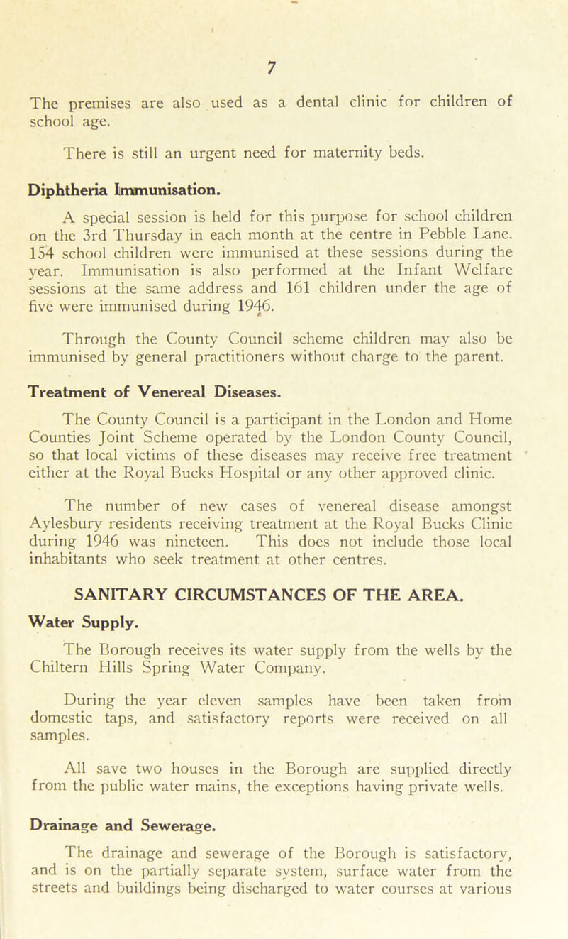 The premises are also used as a dental clinic for children of school age. There is still an urgent need for maternity beds. Diphtheria Immunisation. A special session is held for this purpose for school children on the 3rd Thursday in each month at the centre in Pebble Lane. 154 school children were immunised at these sessions during the year. Immunisation is also performed at the Infant Welfare sessions at the same address and 161 children under the age of five were immunised during 1946. Through the County Council scheme children may also be immunised by general practitioners without charge to the parent. Treatment of Venereal Diseases. The County Council is a participant in the London and Home Counties Joint Scheme operated by the London County Council, so that local victims of these diseases may receive free treatment either at the Royal Bucks Hospital or any other approved clinic. The number of new cases of venereal disease amongst Aylesbury residents receiving treatment at the Royal Bucks Clinic during 1946 was nineteen. This does not include those local inhabitants who seek treatment at other centres. SANITARY CIRCUMSTANCES OF THE AREA. Water Supply. The Borough receives its water supply from the wells by the Chiltern Hills Spring Water Company. During the year eleven samples have been taken from domestic taps, and satisfactory reports were received on all samples. All save two houses in the Borough are supplied directly from the public water mains, the exceptions having private wells. Drainage and Sewerage. The drainage and sewerage of the Borough is satisfactory, and is on the partially separate system, surface water from the streets and buildings being discharged to water courses at various