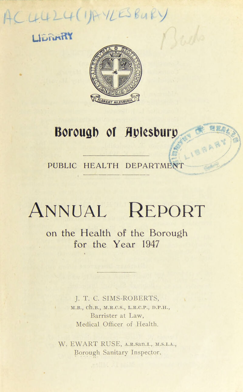 Borougb of flplesburp f& IT,. PUBLIC HEALTH DEPARTMENT Annual Report on the Health of the Borough for the Year 1947 J. T. C. SIMS-ROBERTS, M.B., ch.B., M.R.C.S., L.R.C.P., D.P.H., Barrister at Law, Medical Officer of Health. W- EWART RUSE, A.n.san.i., m.s.x.a., Borough Sanitary Inspector,