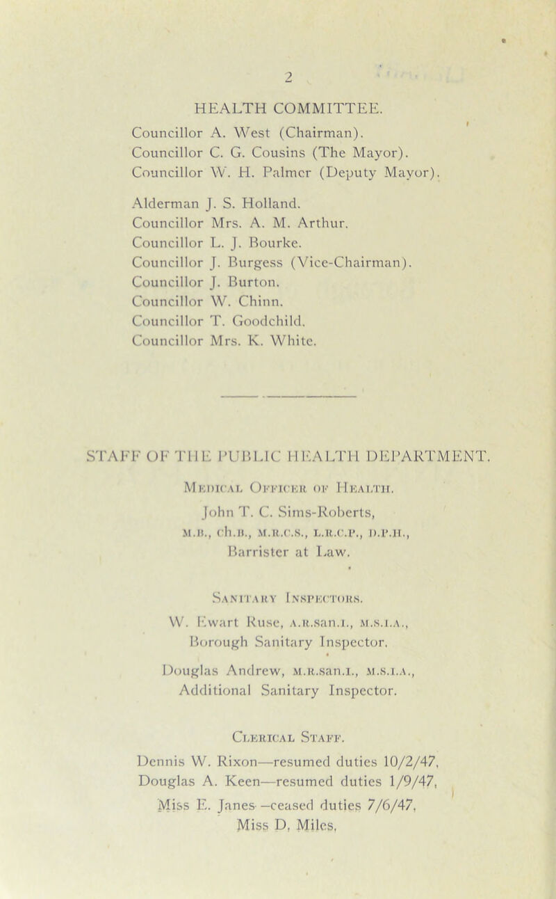 HEALTH COMMITTEE. Councillor A. West (Chairman). Councillor C. G. Cousins (The Mayor). Councillor W. H. Palmer (Deputy Mayor). Alderman J. S. Holland. Councillor Mrs. A. M. Arthur. Councillor L. J. Bourke. Councillor J. Burgess (Vice-Chairman). Councillor J. Burton. Councillor W. Chinn. Councillor T. Goodchild. Councillor Mrs. K. White. STAFF OF THE PUBLIC HEALTH DEPARTMENT. Medical Officer of Health. John T. C. Sims-Roberts, M.B., ch.n., M.U.C.S., L.R.C.P., D.P.H., Barrister at Law. Sanitary 1 nspectors. W. Ewart Ruse, A.R.san.i., m.s.i.a., Borough Sanitary Inspector. • Douglas Andrew, M.R.san.i., m.s.i.a., Additional Sanitary Inspector. Clerical Staff. Dennis W. Rixon—resumed duties 10/2/47, Douglas A. Keen—resumed duties 1/9/47, Miss E. Janes —ceased duties 7/6/47. Miss D. Miles,