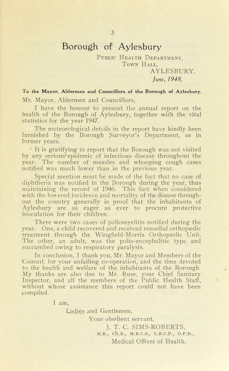 Borough of Aylesbury Public Health Department, Town Hall, AYLESBURY. June, 1948. To the Mayor, Aldermen and Councillors of the Borough of Aylesbury. Mr. Mayor, Aldermen and Councillors, I have the honour to present the annual report on the health of the Borough of Aylesbury, together with the vital statistics for the year 1947. The meteorological details in the report have kindly been furnished by the Borough Surveyor’s Department, as in former years. It is gratifying to report that the Borough was not visited by any serious epidemic of infectious disease throughout the year. The number of measles and whooping cough cases notified was much lower than in the previous year. Special mention must be made of the fact that no case of diphtheria was notified in the Borough during the year, thus maintaining the record of 1946. This fact when considered with the lowered incidence and mortality of rhe disease through- out the country generally is proof that the inhabitants of Aylesbury are as eager as ever to procure protective inoculation for their children. There were two cases of poliomyelitis notified during the year. One, a child recovered and received remedial orthopaedic treatment through the Wingfield-Morris Orthopaedic Unit. The other, an adult, was the polio-encephalitic type and succumbed owing to respiratory paralysis. In conclusion, I thank you, Mr. Mayor and Members of the Council, for your unfailing co-operation, and the time devoted to the health and welfare of the inhabitants of the Borough. My thanks are also due to Mr. Ruse, your Chief Sanitary Inspector, and all the members of the Public Health Staff, without whose assistance this report could not have been compiled. I am, L,adies and Gentlemen, Your obedient servant, J. T. C. SIMS-ROBERTS, M.B., ch.B., M.R.C.S., L.R.C.P., D.P.H., Medical Officer of Plealth.