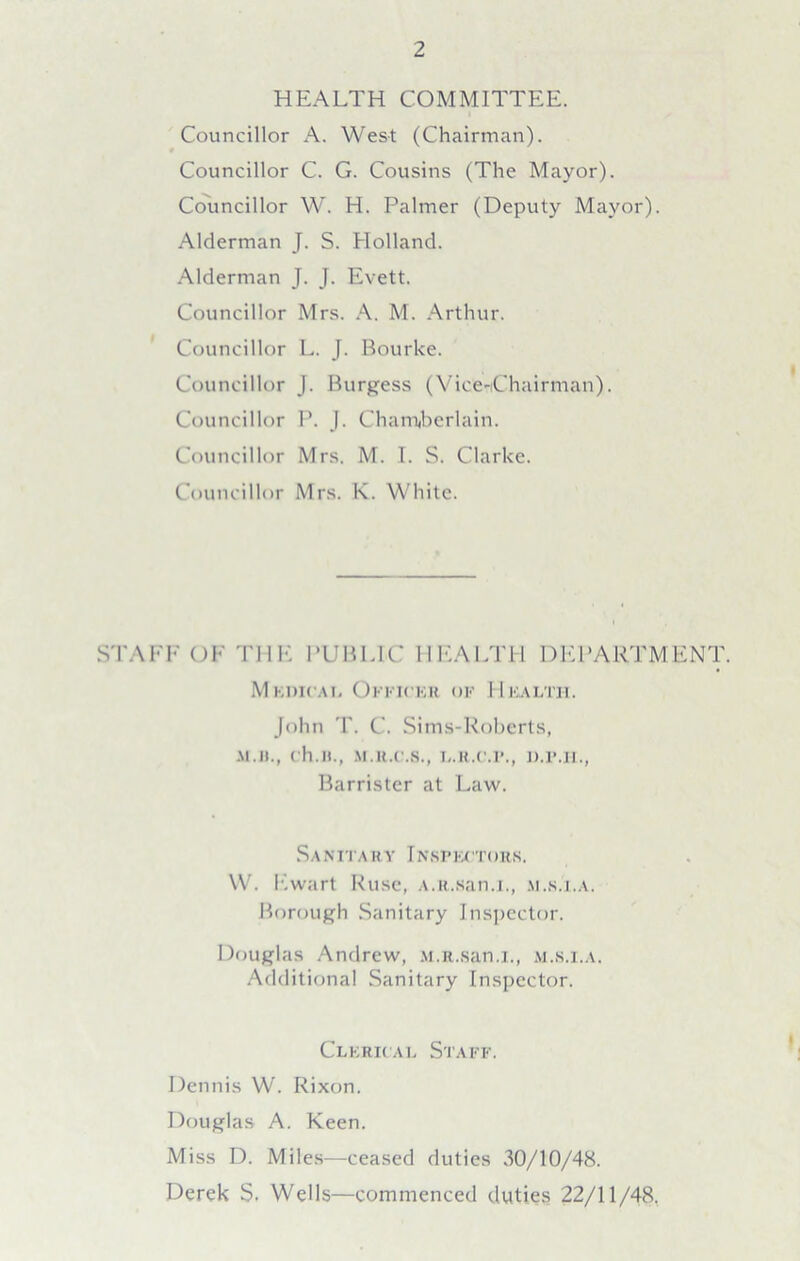 HEALTH COMMITTEE. Councillor A. West (Chairman). Councillor C. G. Cousins (The Mayor). Councillor W. H. Palmer (Deputy Mayor). Alderman J. S. Holland. Alderman J. J. Evett. Councillor Mrs. A. M. Arthur. Councillor L. J. Bourke. Councillor J. Burgess (Vice-Chairman). Councillor P. J. Chamberlain. Councillor Mrs. M. I. S. Clarke. Councillor Mrs. K. White. STAFF OF THE PUBLIC HEALTH DEPARTMENT. M kdicai. Officer of Health. John T. C. Sims-Roberts, M.il., ch.H., M.R.C.8., L.R.C.P., D.P.H., Barrister at Law. Sanitary Inspectors. W. Ewart Ruse, A.R.san.i., m.s.i.a. Borough Sanitary Inspector. Douglas Andrew, M.R.san.i., m.s.i.a. Additional Sanitary Inspector. Clerical Staff. Dennis W. Rixon. Douglas A. Keen. Miss D. Miles—ceased duties 30/10/48. Derek S. Wells—commenced duties 22/11/48.