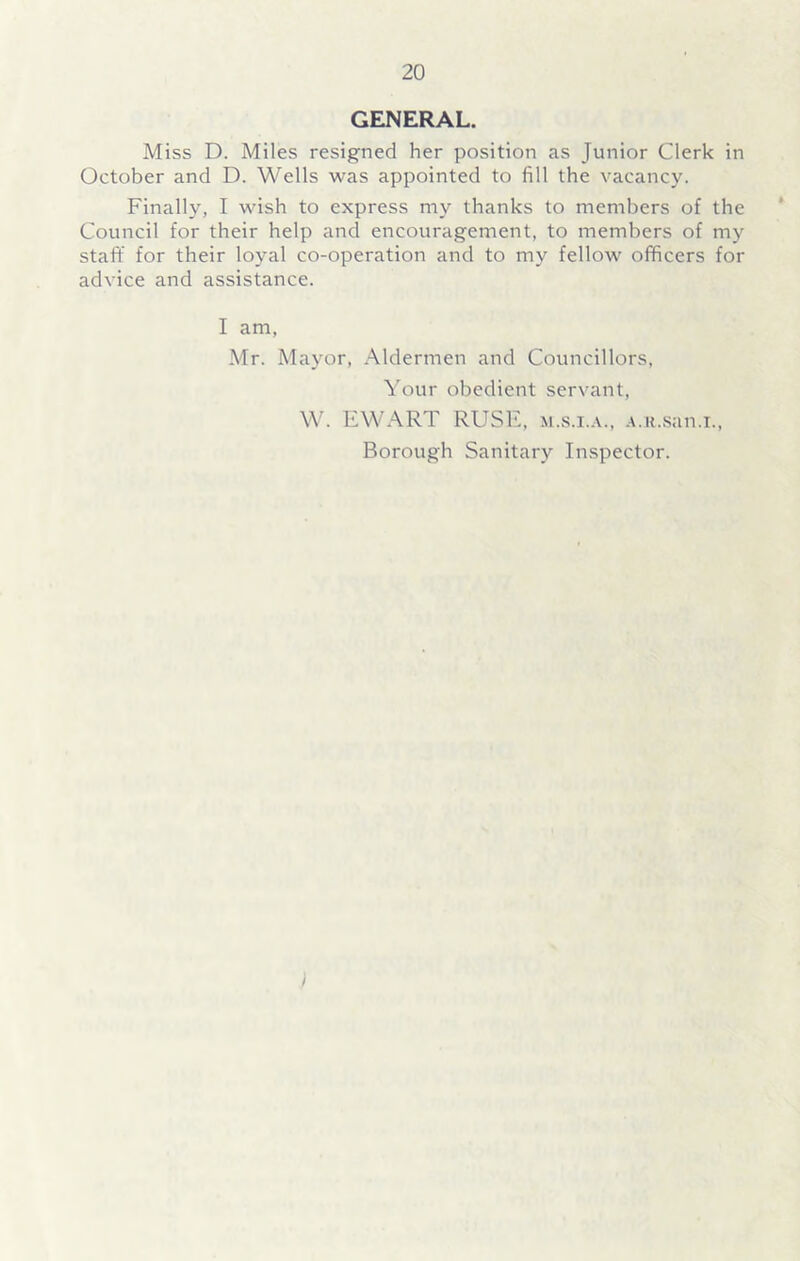 GENERAL. Miss D. Miles resigned her position as Junior Clerk in October and D. Wells was appointed to fill the vacancy. Finally, I wish to express my thanks to members of the Council for their help and encouragement, to members of my staff for their loyal co-operation and to my fellow officers for advice and assistance. I am, Mr. Mayor, Aldermen and Councillors, Your obedient servant, W. EWART RUSE, m.s.i.a., A.n.san.i., Borough Sanitary Inspector.