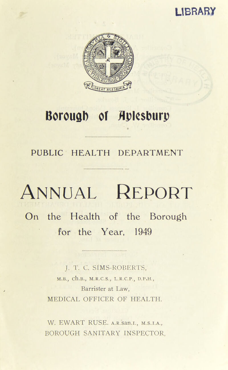 LIBRARY Borough or Apiesburp PUBLIC HEALTH DEPARTMENT Annual Report On the Health of the Borough for the Year, 1949 J. T. C. SJMS-ROBERTS, M.B., ch.B., M.R.C.S., L.R.C.P., D.P.H., Barrister at Law, MEDICAL OFFICER OF HEALTH. W. EWART RUSE. A.R.san.i., m.s.i.a., BOROUGH SANITARY INSPECTOR,