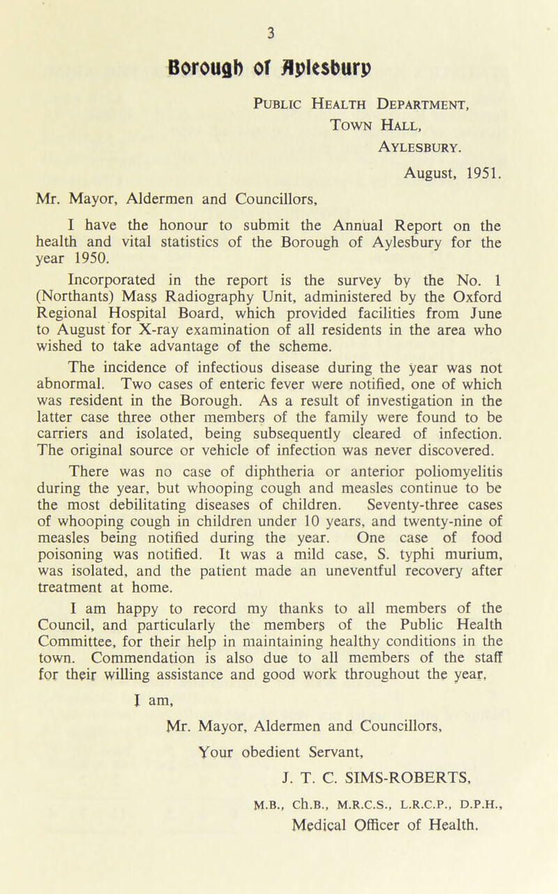 Borouflb or flplesburp Public Health Department, Town Hall, Aylesbury. August, 1951. Mr. Mayor, Aldermen and Councillors, I have the honour to submit the Annual Report on the health and vital statistics of the Borough of Aylesbury for the year 1950. Incorporated in the report is the survey by the No. 1 (Northants) Mass Radiography Unit, administered by the Oxford Regional Hospital Board, which provided facilities from June to August for X-ray examination of all residents in the area who wished to take advantage of the scheme. The incidence of infectious disease during the year was not abnormal. Two cases of enteric fever were notified, one of which was resident in the Borough. As a result of investigation in the latter case three other members of the family were found to be carriers and isolated, being subsequently cleared of infection. The original source or vehicle of infection was never discovered. There was no case of diphtheria or anterior poliomyelitis during the year, but whooping cough and measles continue to be the most debilitating diseases of children. Seventy-three cases of whooping cough in children under 10 years, and twenty-nine of measles being notified during the year. One case of food poisoning was notified. It was a mild case, S. typhi murium, was isolated, and the patient made an uneventful recovery after treatment at home. I am happy to record my thanks to all members of the Council, and particularly the members of the Public Health Committee, for their help in maintaining healthy conditions in the town. Commendation is also due to all members of the staff for their willing assistance and good work throughout the year, I am, Mr. Mayor, Aldermen and Councillors, Your obedient Servant, J. T. C. SIMS-ROBERTS, M.B., Ch.B., M.R.C.S., L.R.C.P., D.P.H., Medical Officer of Health.
