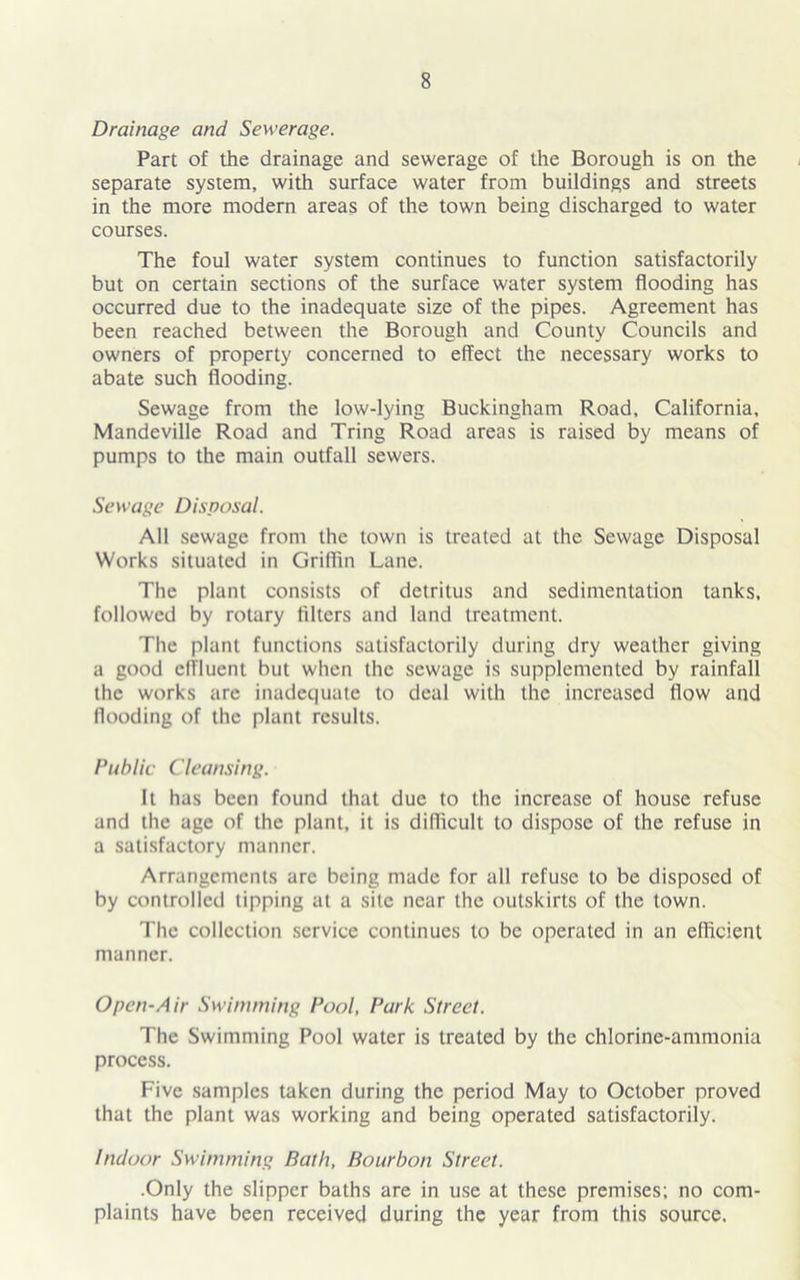 Drainage and Sewerage. Part of the drainage and sewerage of the Borough is on the separate system, with surface water from buildings and streets in the more modern areas of the town being discharged to water courses. The foul water system continues to function satisfactorily but on certain sections of the surface water system flooding has occurred due to the inadequate size of the pipes. Agreement has been reached between the Borough and County Councils and owners of property concerned to effect the necessary works to abate such flooding. Sewage from the low-lying Buckingham Road, California, Mandeville Road and Tring Road areas is raised by means of pumps to the main outfall sewers. Sewage Disposal. All sewage from the town is treated at the Sewage Disposal Works situated in Griffin Lane. The plant consists of detritus and sedimentation tanks, followed by rotary filters and land treatment. The plant functions satisfactorily during dry weather giving a good effluent but when the sewage is supplemented by rainfall the works are inadequate to deal with the increased flow and flooding of the plant results. Public Cleansing. It has been found that due to the increase of house refuse and the age of the plant, it is difficult to dispose of the refuse in a satisfactory manner. Arrangements are being made for all refuse to be disposed of by controlled tipping at a site near the outskirts of the town. The collection service continues to be operated in an efficient manner. Open-Air Swimming Pool, Park Street. The Swimming Pool water is treated by the chlorine-ammonia process. Five samples taken during the period May to October proved that the plant was working and being operated satisfactorily. Indoor Swimming Bath, Bourbon Street. .Only the slipper baths are in use at these premises; no com- plaints have been received during the year from this source.