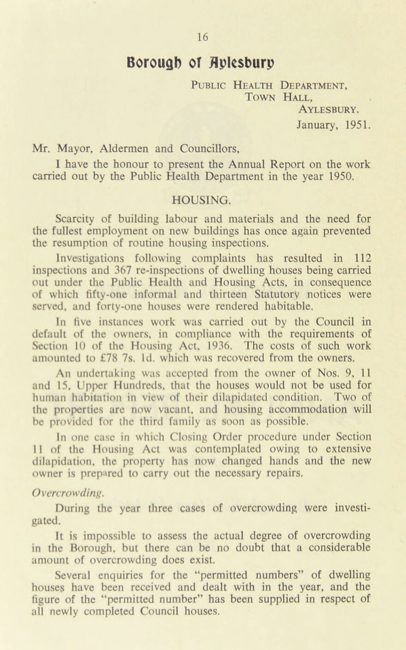 Borough or flplcsburp Public Health Department, Town Hall, Aylesbury. January, 1951. Mr. Mayor, Aldermen and Councillors, 1 have the honour to present the Annual Report on the work carried out by the Public Health Department in the year 1950. HOUSING. Scarcity of building labour and materials and the need for the fullest employment on new buildings has once again prevented the resumption of routine housing inspections. Investigations following complaints has resulted in 112 inspections and 367 re-inspections of dwelling houses being carried out under the Public Health and Housing Acts, in consequence of which fifty-one informal and thirteen Statutory notices were served, and forty-one houses were rendered habitable. In five instances work was carried out by the Council in default of the owners, in compliance with the requirements of Section 10 of the Housing Act, 1936. The costs of such work amounted to £78 7s. Id. which was recovered from the owners. An undertaking was accepted from the owner of Nos. 9, 11 and 15. Upper Hundreds, that the houses would not be used for human habitation in view of their dilapidated condition. Two of the properties are now vacant, and housing accommodation will be provided for the third family as soon as possible. In one case in which Closing Order procedure under Section 11 of the Housing Act was contemplated owing to extensive dilapidation, the property has now changed hands and the new owner is prepared to carry out the necessary repairs. Overcrowd inf*. During the year three cases of overcrowding were investi- gated. It is impossible to assess the actual degree of overcrowding in the Borough, but there can be no doubt that a considerable amount of overcrowding does exist. Several enquiries for the “permitted numbers” of dwelling houses have been received and dealt with in the year, and the figure of the “permitted number” has been supplied in respect of all newly completed Council houses.