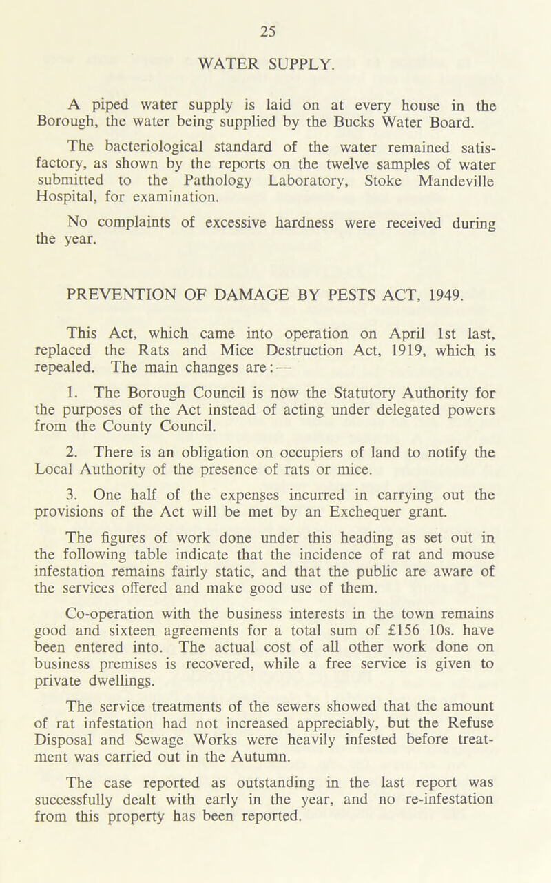 WATER SUPPLY. A piped water supply is laid on at every house in the Borough, the water being supplied by the Bucks Water Board. The bacteriological standard of the water remained satis- factory, as shown by the reports on the twelve samples of water submitted to the Pathology Laboratory, Stoke Mandeville Hospital, for examination. No complaints of excessive hardness were received during the year. PREVENTION OF DAMAGE BY PESTS ACT, 1949. This Act, which came into operation on April 1st last, replaced the Rats and Mice Destruction Act, 1919, which is repealed. The main changes are: — 1. The Borough Council is now the Statutory Authority for the purposes of the Act instead of acting under delegated powers from the County Council. 2. There is an obligation on occupiers of land to notify the Local Authority of the presence of rats or mice. 3. One half of the expenses incurred in carrying out the provisions of the Act will be met by an Exchequer grant. The figures of work done under this heading as set out in the following table indicate that the incidence of rat and mouse infestation remains fairly static, and that the public are aware of the services offered and make good use of them. Co-operation with the business interests in the town remains good and sixteen agreements for a total sum of £156 10s. have been entered into. The actual cost of all other work done on business premises is recovered, while a free service is given to private dwellings. The service treatments of the sewers showed that the amount of rat infestation had not increased appreciably, but the Refuse Disposal and Sewage Works were heavily infested before treat- ment was carried out in the Autumn. The case reported as outstanding in the last report was successfully dealt with early in the year, and no re-infestation from this property has been reported.