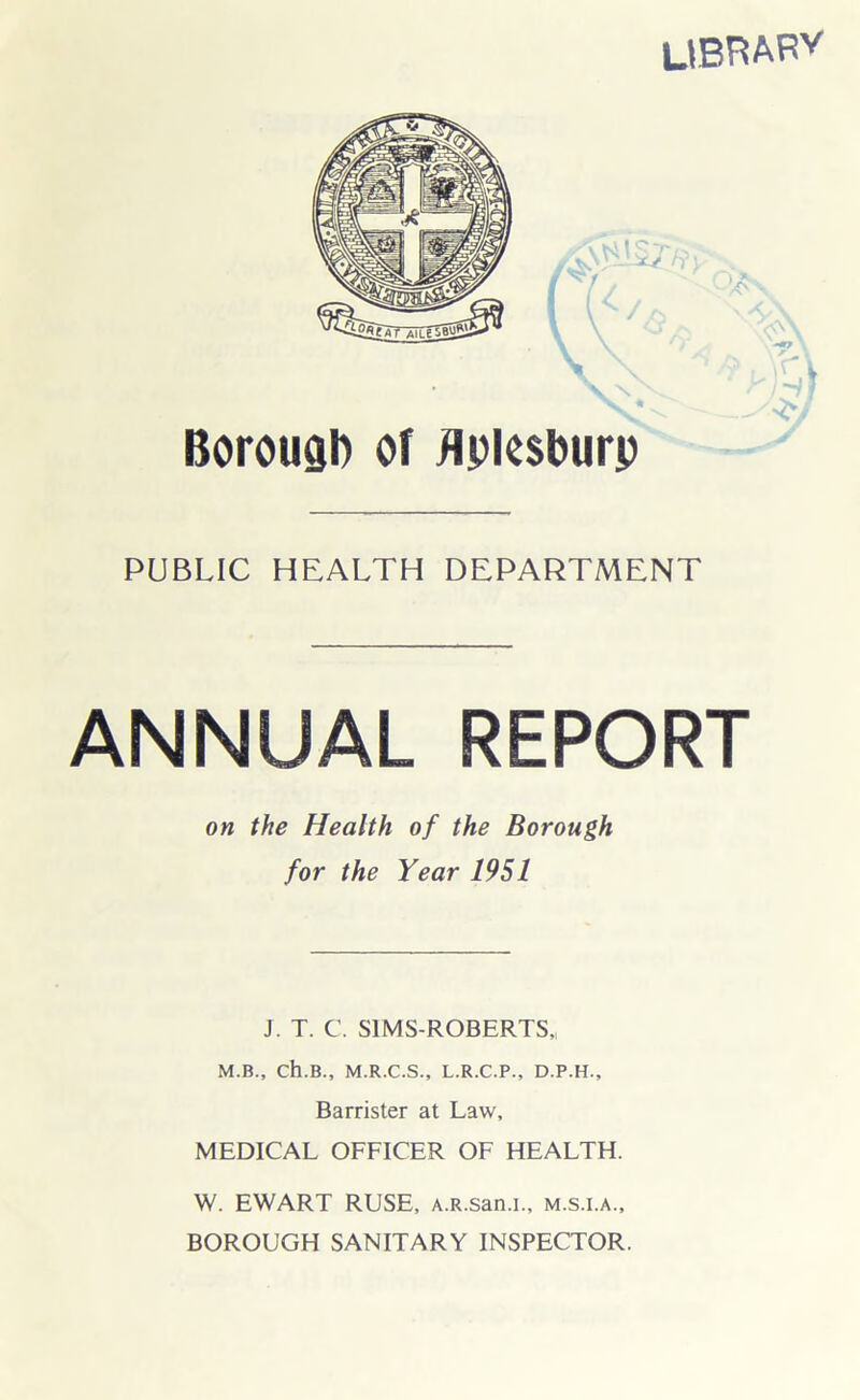 UBRARV Borouab of flpksburj) PUBLIC HEALTH DEPARTMENT ANNUAL REPORT on the Health of the Borough for the Year 1951 J. T. C. S1MS-ROBERTS,! M.B., Ch.B., M.R.C.S., L.R.C.P., D.P.H., Barrister at Law, MEDICAL OFFICER OF HEALTH. W. EWART RUSE, A.R.san.i., m.s.i.a., BOROUGH SANITARY INSPECTOR.