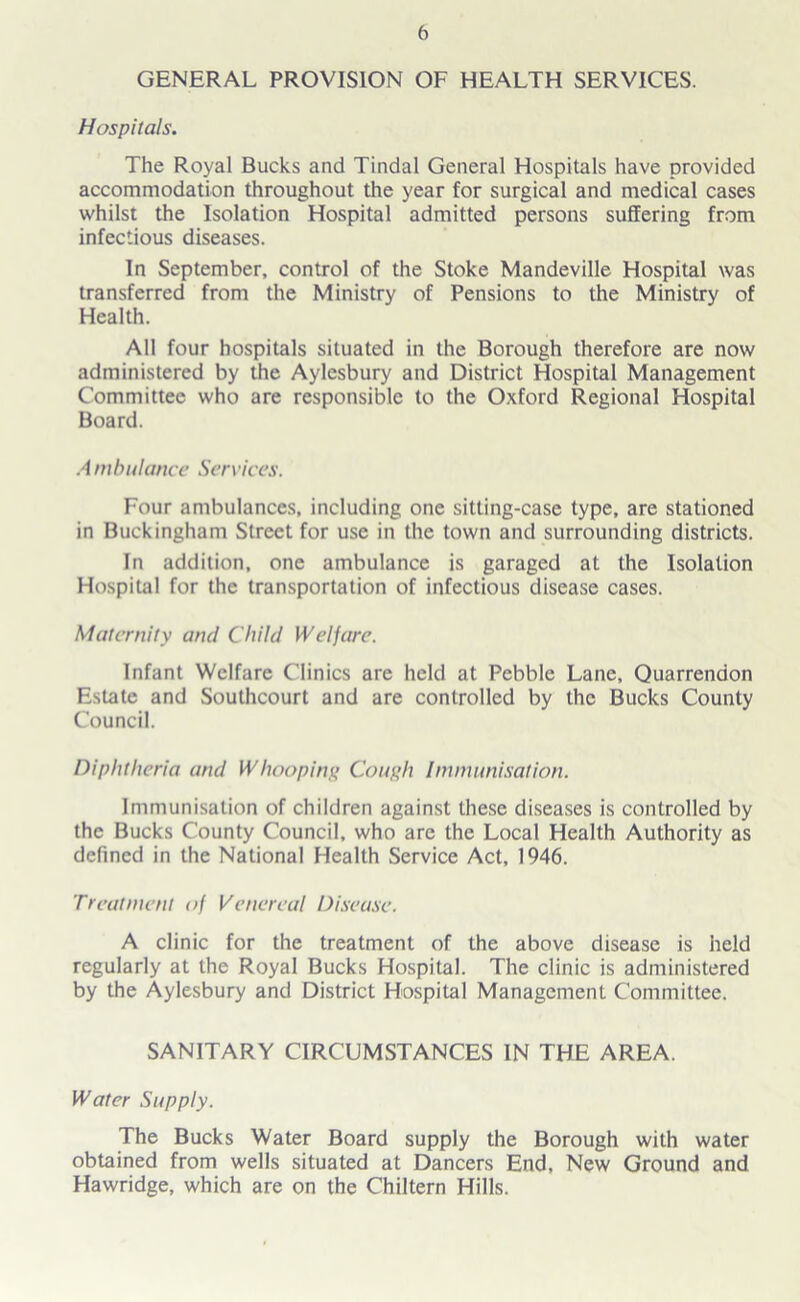 GENERAL PROVISION OF HEALTH SERVICES. Hospitals. The Royal Bucks and Tindal General Hospitals have provided accommodation throughout the year for surgical and medical cases whilst the Isolation Hospital admitted persons suffering from infectious diseases. In September, control of the Stoke Mandeville Hospital was transferred from the Ministry of Pensions to the Ministry of Health. All four hospitals situated in the Borough therefore are now administered by the Aylesbury and District Hospital Management Committee who are responsible to the Oxford Regional Hospital Board. A mbulance Services. Four ambulances, including one sitting-case type, are stationed in Buckingham Street for use in the town and surrounding districts. In addition, one ambulance is garaged at the Isolation Hospital for the transportation of infectious disease cases. Maternity and Child Wei jure. Infant Welfare Clinics are held at Pebble Lane, Quarrendon Estate and Southcourt and are controlled by the Bucks County Council. Diphtheria and Whooping Cough Immunisation. Immunisation of children against these diseases is controlled by the Bucks County Council, who are the Local Health Authority as defined in the National Health Service Act, 1946. Treatment of Venereal Disease. A clinic for the treatment of the above disease is held regularly at the Royal Bucks Hospital. The clinic is administered by the Aylesbury and District Hospital Management Committee. SANITARY CIRCUMSTANCES IN THE AREA. Water Supply. The Bucks Water Board supply the Borough with water obtained from wells situated at Dancers End, New Ground and Hawridge, which are on the Chiltern Hills.