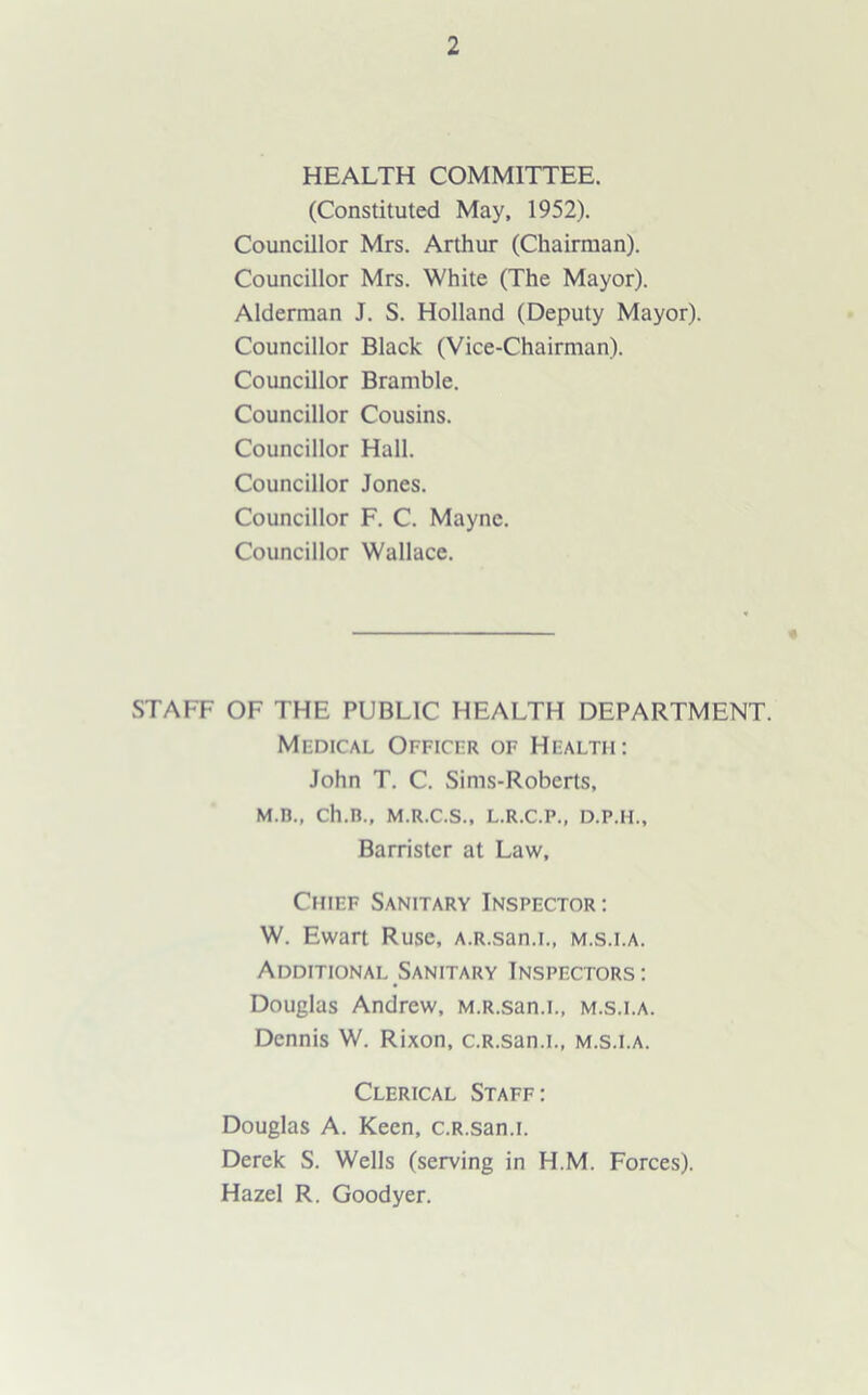 HEALTH COMMITTEE. (Constituted May, 1952). Councillor Mrs. Arthur (Chairman). Councillor Mrs. White (The Mayor). Alderman J. S. Holland (Deputy Mayor). Councillor Black (Vice-Chairman). Councillor Bramble. Councillor Cousins. Councillor Hall. Councillor Jones. Councillor F. C. Mayne. Councillor Wallace. STAFF OF THE PUBLIC HEALTH DEPARTMENT. Medical Officer of Health: John T. C. Sims-Roberts, M.n., ch.n., m.r.c.s., l.r.c.p., d.p.h.. Barrister at Law, Chief Sanitary Inspector: W. Ewart Ruse, A.R.san.i., m.s.i.a. Additional Sanitary Inspectors : Douglas Andrew, M.R.san.L, m.s.i.a. Dennis W. Rixon, c.R.san.L, m.s.i.a. Clerical Staff: Douglas A. Keen, c.R.san.L Derek S. Wells (serving in H.M. Forces). Hazel R. Goodyer.