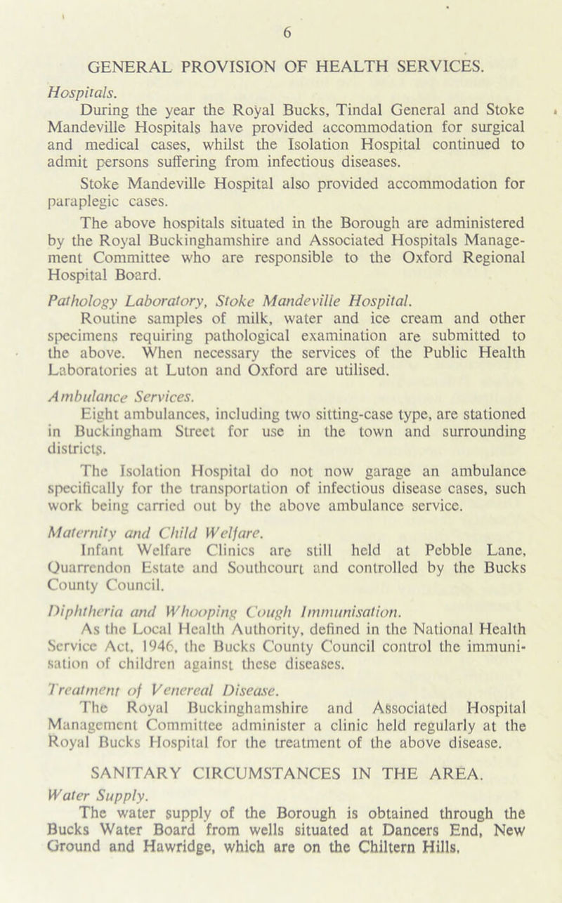 GENERAL PROVISION OF HEALTH SERVICES. Hospitals. During the year the Royal Bucks, Tindal General and Stoke Mandeville Hospitals have provided accommodation for surgical and medical cases, whilst the Isolation Hospital continued to admit persons suffering from infectious diseases. Stoke Mandeville Hospital also provided accommodation for paraplegic cases. The above hospitals situated in the Borough are administered by the Royal Buckinghamshire and Associated Hospitals Manage- ment Committee who are responsible to the Oxford Regional Hospital Board. Pathology Laboratory, Stoke Mandeville Hospital. Routine samples of milk, water and ice cream and other specimens requiring pathological examination are submitted to the above. When necessary the services of the Public Health Laboratories at Luton and Oxford are utilised. Ambulance Services. Eight ambulances, including two sitting-case type, are stationed in Buckingham Street for use in the town and surrounding districts. The Isolation Hospital do not now garage an ambulance specifically for the transportation of infectious disease cases, such work being carried out by the above ambulance service. Maternity and Child Welfare. Infant Welfare Clinics are still held at Pebble Lane, Quarrendon Estate and Southcourt and controlled by the Bucks County Council. Diphtheria and Whooping Cough Immunisation. As the Local Health Authority, defined in the National Health Service Act. 1946, the Bucks County Council control the immuni- sation of children against these diseases. Treatment of Venereal Disease. The Royal Buckinghamshire and Associated Hospital Management Committee administer a clinic held regularly at the Royal Bucks Hospital for the treatment of the above disease. SANITARY CIRCUMSTANCES IN THE AREA. Water Supply. The water supply of the Borough is obtained through the Bucks Water Board from wells situated at Dancers End, New Ground and Hawridge, which are on the Chiltern Hills,