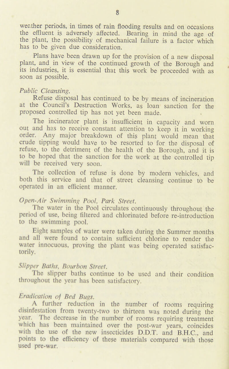 weather periods, in times of rain flooding results and on occasions the effluent is adversely affected. Bearing in mind the age of the plant, the possibility of mechanical failure is a factor which has to be given due consideration. Plans have been drawn up for the provision of a new disposal plant, and in view of the continued growth of the Borough and its industries, it is essential that this work be proceeded with as soon as possible. Public Cleansing. Refuse disposal has continued to be by means of incineration at the Council’s Destruction Works, as loan sanction for the proposed controlled tip has not yet been made. The incinerator plant is insufficient in capacity and worn out and has to receive constant attention to keep it in working order. Any major breakdown of this plant would mean that crude tipping would have to be resorted to for the disposal of refuse, to the detriment of the health of the Borough, and it is to be hoped that the sanction for the work at the controlled tip will be received very soon. The collection of refuse is done by modern vehicles, and both this service and that of street cleansing continue to be operated in an efficient manner. Open-Air Swimming Pool, Park Street. The water in the Pool circulates continuously throughout the period of use, being filtered and chlorinated before re-introduction to the swimming pool. Eight samples of water were taken during the Summer months and all were found to contain sufficient chlorine to render the water innocuous, proving the plant was being operated satisfac- torily. Slipper Paths, Bourbon Street. The slipper baths continue to be used and their condition throughout the year has been satisfactory. Eradication of Bed Bugs. A further reduction in the number of rooms requiring disinfestation from twenty-two to thirteen was noted during the year. The decrease in the number of rooms requiring treatment which has been maintained over the post-war years, coincides with the use of the new insecticides D.D.T. and B.H.C., and points to the efficiency of these materials compared with those used pre-war.