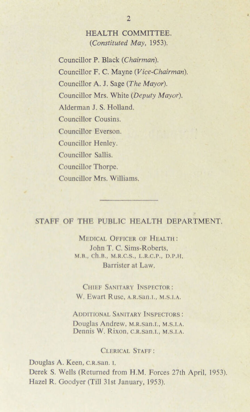 HEALTH COMMITTEE. {Constituted. May, 1953). Councillor P. Black {Chairman). Councillor F. C. Mayne (Vice-Chairman). Councillor A. J. Sage {The Mayor). Councillor Mrs. White {Deputy Mayor). Alderman J. S. Holland. Councillor Cousins. Councillor Everson. Councillor Henley. Councillor Sallis. Councillor Thorpe. Councillor Mrs. Williams. STAFF OF THE PUBLIC HEALTH DEPARTMENT. Medical Officer of Health: John T. C. Sims-Roberts, M.B., ch.n., M.R.C.S., L.R.C.P., D.P.H, Barrister at Law. Chief Sanitary Inspector: W. Ewart Ruse, A.R.san.i., m.s.la. Additional Sanitary Inspectors : Douglas Andrew, M.R.san.r., m.s.i.a. Dennis W. Rixon, c.R.san.L, m.s.i.a. Clerical Staff: Douglas A. Keen, c.R.san. i. Derek S. Wells (Returned from H.M. Forces 27th April, 1953). Hazel R. Goodyer (Till 31st January, 1953).