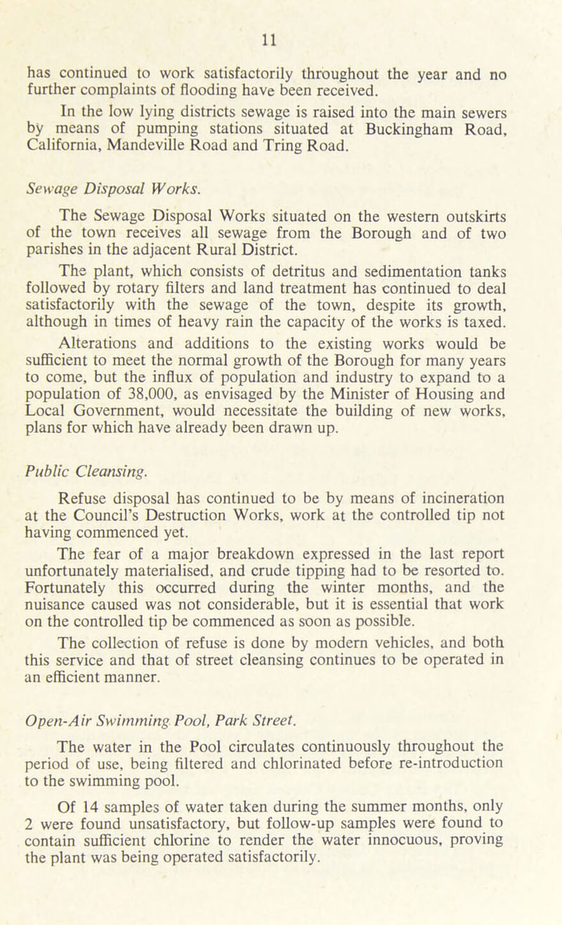 has continued to work satisfactorily throughout the year and no further complaints of flooding have been received. In the low lying districts sewage is raised into the main sewers by means of pumping stations situated at Buckingham Road, California, Mandeville Road and Tring Road. Sewage Disposal Works. The Sewage Disposal Works situated on the western outskirts of the town receives all sewage from the Borough and of two parishes in the adjacent Rural District. The plant, which consists of detritus and sedimentation tanks followed by rotary filters and land treatment has continued to deal satisfactorily with the sewage of the town, despite its growth, although in times of heavy rain the capacity of the works is taxed. Alterations and additions to the existing works would be sufficient to meet the normal growth of the Borough for many years to come, but the influx of population and industry to expand to a population of 38,000, as envisaged by the Minister of Housing and Local Government, would necessitate the building of new works, plans for which have already been drawn up. Public Cleansing. Refuse disposal has continued to be by means of incineration at the Council’s Destruction Works, work at the controlled tip not having commenced yet. The fear of a major breakdown expressed in the last report unfortunately materialised, and crude tipping had to be resorted to. Fortunately this occurred during the winter months, and the nuisance caused was not considerable, but it is essential that work on the controlled tip be commenced as soon as possible. The collection of refuse is done by modern vehicles, and both this service and that of street cleansing continues to be operated in an efficient manner. Open-Air Swimming Pool, Park Street. The water in the Pool circulates continuously throughout the period of use, being filtered and chlorinated before re-introduction to the swimming pool. Of 14 samples of water taken during the summer months, only 2 were found unsatisfactory, but follow-up samples were found to contain sufficient chlorine to render the water innocuous, proving the plant was being operated satisfactorily.