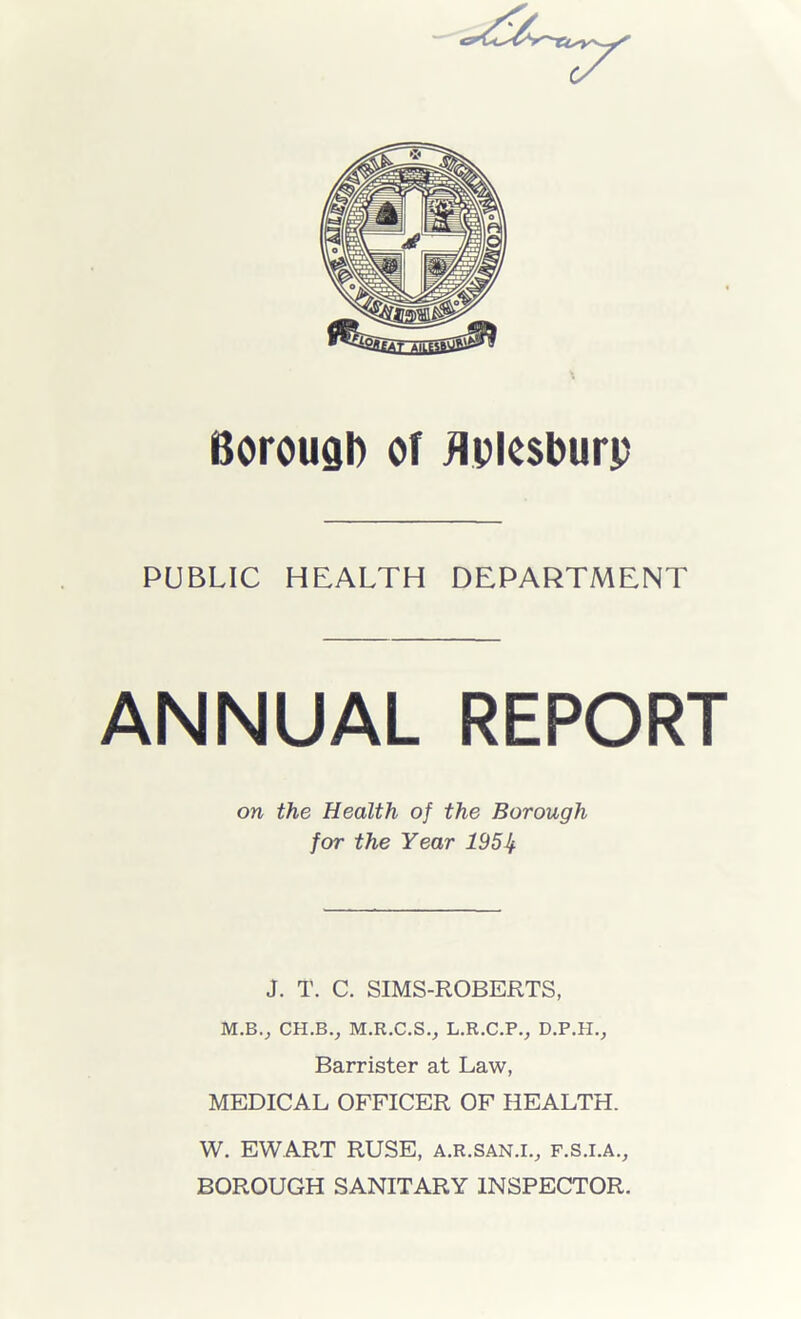 Borough of flplesburp PUBLIC HEALTH DEPARTMENT ANNUAL REPORT on the Health of the Borough for the Year 195If J. T. C. SIMS-ROBERTS, M.B., CH.BV M.R.C.S., L.R.C.P., D.P.H., Barrister at Law, MEDICAL OFFICER OF HEALTH. W. EWART RUSE, a.r.san.i., f.s.i.a., BOROUGH SANITARY INSPECTOR.