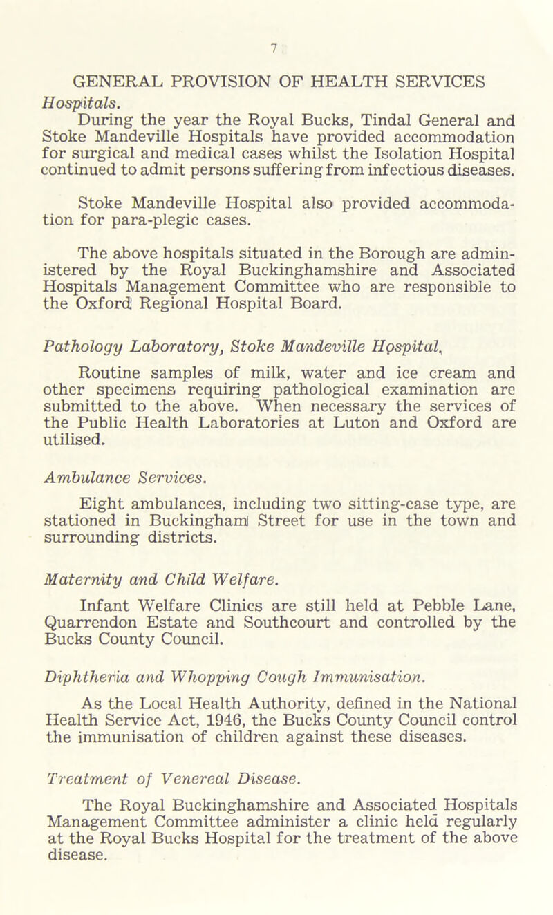 GENERAL PROVISION OF HEALTH SERVICES Hospitals. During the year the Royal Bucks, Tindal General and Stoke Mandeville Hospitals have provided accommodation for surgical and medical cases whilst the Isolation Hospital continued to admit persons suffering from infectious diseases. Stoke Mandeville Hospital also provided accommoda- tion for para-plegic cases. The above hospitals situated in the Borough are admin- istered by the Royal Buckinghamshire and Associated Hospitals Management Committee who are responsible to the Oxford! Regional Hospital Board. Pathology Laboratory, Stoke Mandeville Hospital, Routine samples of milk, water and ice cream and other specimens requiring pathological examination are submitted to the above. When necessary the services of the Public Health Laboratories at Luton and Oxford are utilised. Ambulance Services. Eight ambulances, including two sitting-case type, are stationed in Buckingham! Street for use in the town and surrounding districts. Maternity and Child Welfare. Infant Welfare Clinics are still held at Pebble Lane, Quarrendon Estate and Southcourt and controlled by the Bucks County Council. Diphtheria and Whopping Cough Immunisation. As the Local Health Authority, defined in the National Health Service Act, 1946, the Bucks County Council control the immunisation of children against these diseases. Treatment of Venereal Disease. The Royal Buckinghamshire and Associated Hospitals Management Committee administer a clinic held regularly at the Royal Bucks Hospital for the treatment of the above disease.